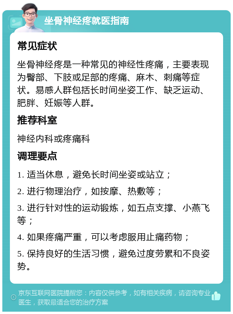 坐骨神经疼就医指南 常见症状 坐骨神经疼是一种常见的神经性疼痛，主要表现为臀部、下肢或足部的疼痛、麻木、刺痛等症状。易感人群包括长时间坐姿工作、缺乏运动、肥胖、妊娠等人群。 推荐科室 神经内科或疼痛科 调理要点 1. 适当休息，避免长时间坐姿或站立； 2. 进行物理治疗，如按摩、热敷等； 3. 进行针对性的运动锻炼，如五点支撑、小燕飞等； 4. 如果疼痛严重，可以考虑服用止痛药物； 5. 保持良好的生活习惯，避免过度劳累和不良姿势。