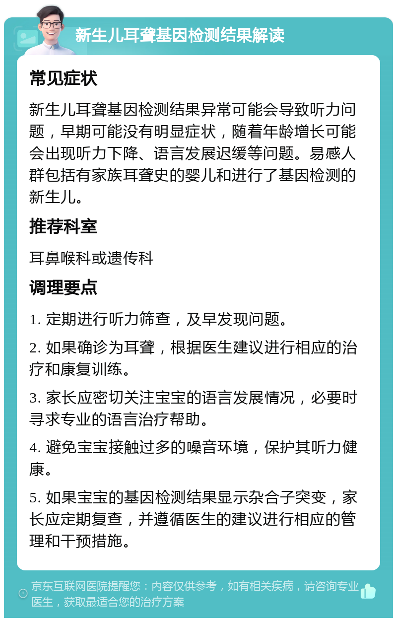 新生儿耳聋基因检测结果解读 常见症状 新生儿耳聋基因检测结果异常可能会导致听力问题，早期可能没有明显症状，随着年龄增长可能会出现听力下降、语言发展迟缓等问题。易感人群包括有家族耳聋史的婴儿和进行了基因检测的新生儿。 推荐科室 耳鼻喉科或遗传科 调理要点 1. 定期进行听力筛查，及早发现问题。 2. 如果确诊为耳聋，根据医生建议进行相应的治疗和康复训练。 3. 家长应密切关注宝宝的语言发展情况，必要时寻求专业的语言治疗帮助。 4. 避免宝宝接触过多的噪音环境，保护其听力健康。 5. 如果宝宝的基因检测结果显示杂合子突变，家长应定期复查，并遵循医生的建议进行相应的管理和干预措施。