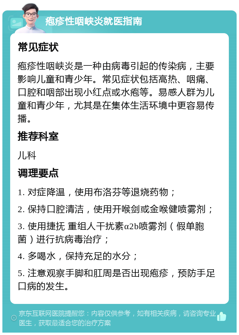 疱疹性咽峡炎就医指南 常见症状 疱疹性咽峡炎是一种由病毒引起的传染病，主要影响儿童和青少年。常见症状包括高热、咽痛、口腔和咽部出现小红点或水疱等。易感人群为儿童和青少年，尤其是在集体生活环境中更容易传播。 推荐科室 儿科 调理要点 1. 对症降温，使用布洛芬等退烧药物； 2. 保持口腔清洁，使用开喉剑或金喉健喷雾剂； 3. 使用捷抚 重组人干扰素α2b喷雾剂（假单胞菌）进行抗病毒治疗； 4. 多喝水，保持充足的水分； 5. 注意观察手脚和肛周是否出现疱疹，预防手足口病的发生。