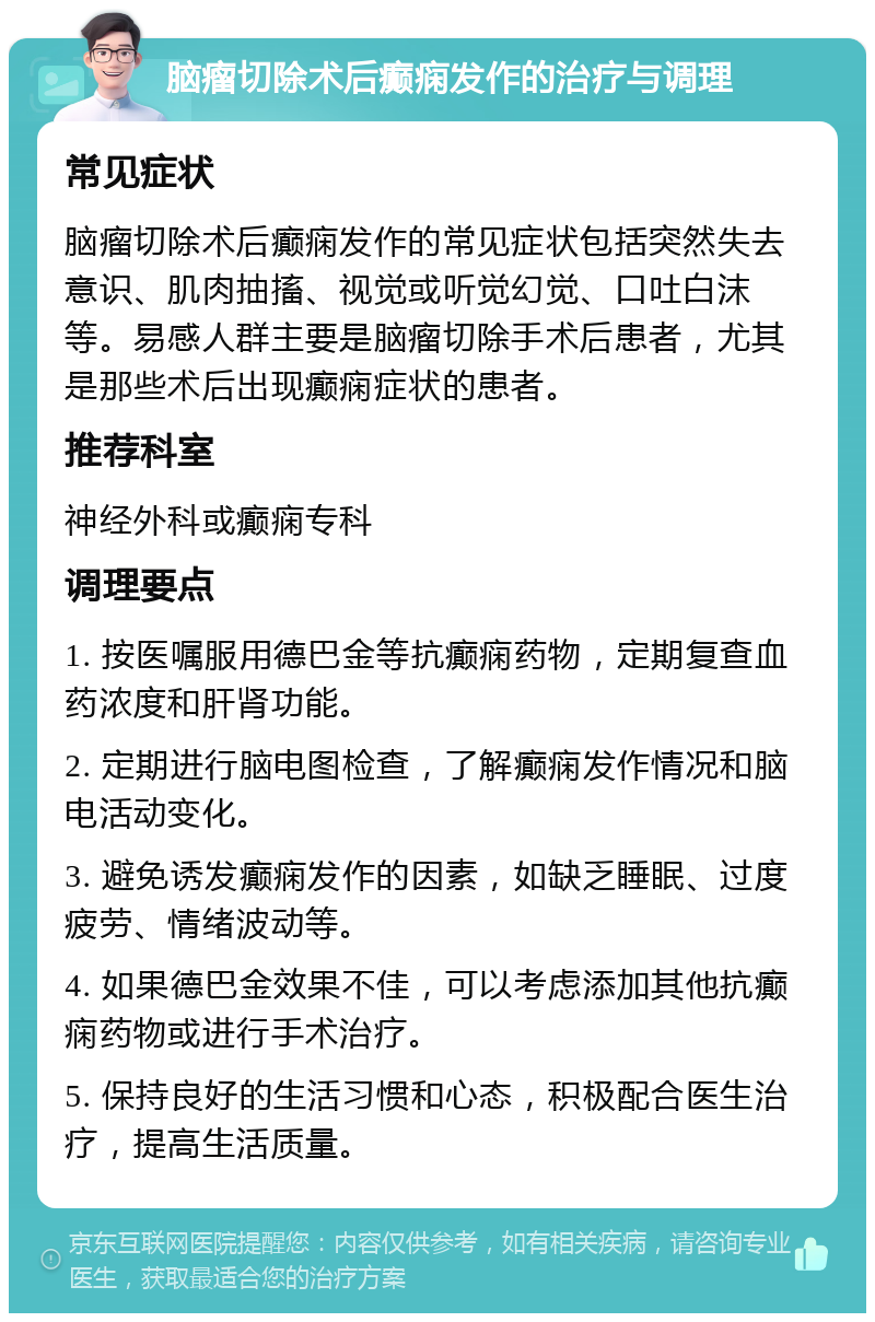 脑瘤切除术后癫痫发作的治疗与调理 常见症状 脑瘤切除术后癫痫发作的常见症状包括突然失去意识、肌肉抽搐、视觉或听觉幻觉、口吐白沫等。易感人群主要是脑瘤切除手术后患者，尤其是那些术后出现癫痫症状的患者。 推荐科室 神经外科或癫痫专科 调理要点 1. 按医嘱服用德巴金等抗癫痫药物，定期复查血药浓度和肝肾功能。 2. 定期进行脑电图检查，了解癫痫发作情况和脑电活动变化。 3. 避免诱发癫痫发作的因素，如缺乏睡眠、过度疲劳、情绪波动等。 4. 如果德巴金效果不佳，可以考虑添加其他抗癫痫药物或进行手术治疗。 5. 保持良好的生活习惯和心态，积极配合医生治疗，提高生活质量。