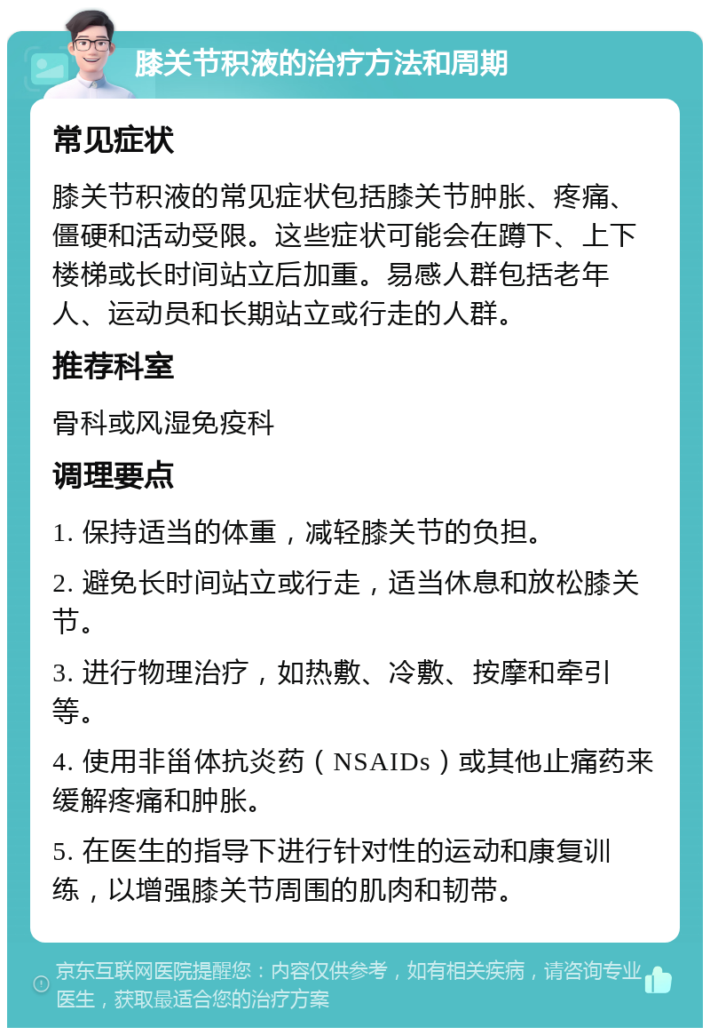 膝关节积液的治疗方法和周期 常见症状 膝关节积液的常见症状包括膝关节肿胀、疼痛、僵硬和活动受限。这些症状可能会在蹲下、上下楼梯或长时间站立后加重。易感人群包括老年人、运动员和长期站立或行走的人群。 推荐科室 骨科或风湿免疫科 调理要点 1. 保持适当的体重，减轻膝关节的负担。 2. 避免长时间站立或行走，适当休息和放松膝关节。 3. 进行物理治疗，如热敷、冷敷、按摩和牵引等。 4. 使用非甾体抗炎药（NSAIDs）或其他止痛药来缓解疼痛和肿胀。 5. 在医生的指导下进行针对性的运动和康复训练，以增强膝关节周围的肌肉和韧带。