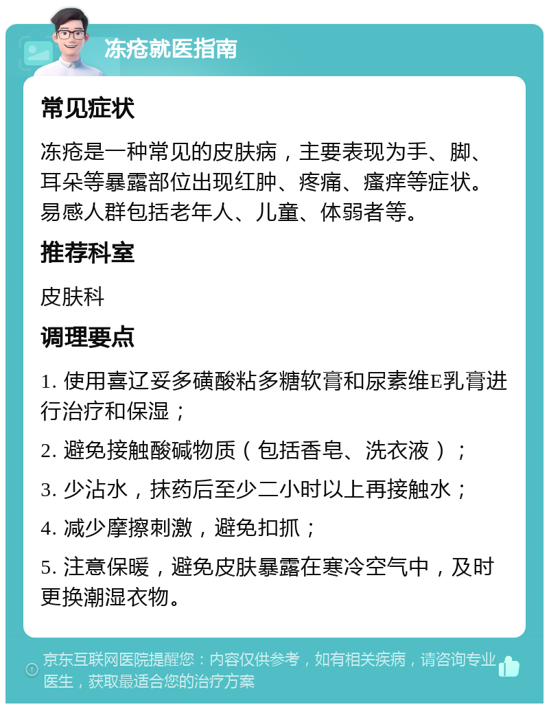 冻疮就医指南 常见症状 冻疮是一种常见的皮肤病，主要表现为手、脚、耳朵等暴露部位出现红肿、疼痛、瘙痒等症状。易感人群包括老年人、儿童、体弱者等。 推荐科室 皮肤科 调理要点 1. 使用喜辽妥多磺酸粘多糖软膏和尿素维E乳膏进行治疗和保湿； 2. 避免接触酸碱物质（包括香皂、洗衣液）； 3. 少沾水，抹药后至少二小时以上再接触水； 4. 减少摩擦刺激，避免扣抓； 5. 注意保暖，避免皮肤暴露在寒冷空气中，及时更换潮湿衣物。