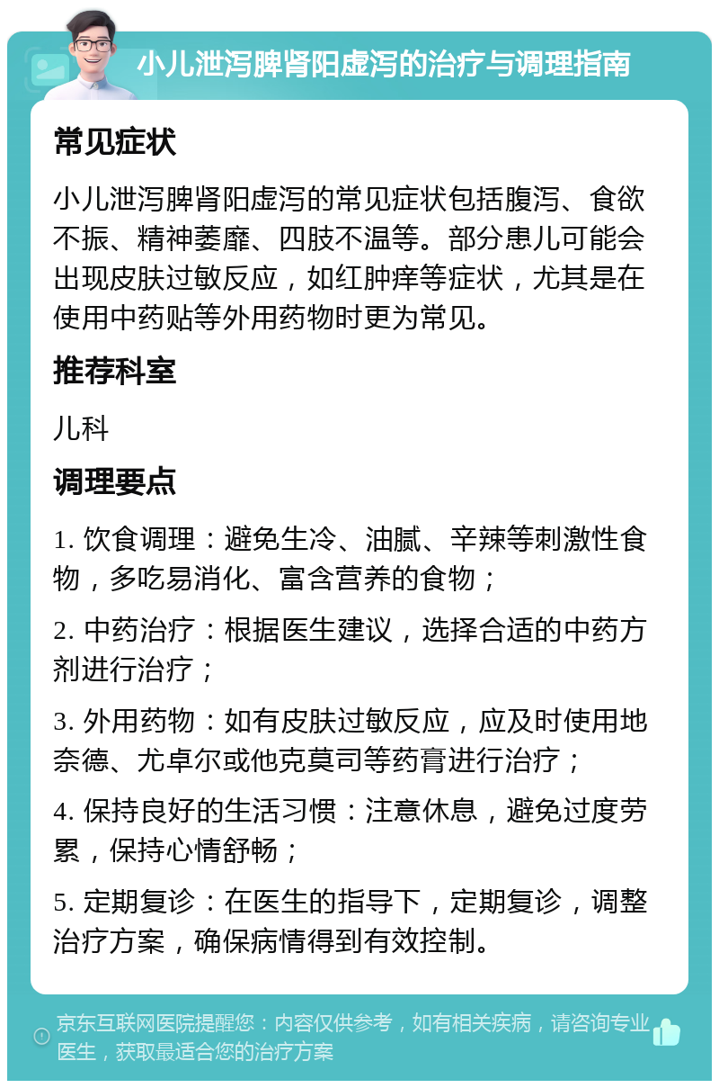 小儿泄泻脾肾阳虚泻的治疗与调理指南 常见症状 小儿泄泻脾肾阳虚泻的常见症状包括腹泻、食欲不振、精神萎靡、四肢不温等。部分患儿可能会出现皮肤过敏反应，如红肿痒等症状，尤其是在使用中药贴等外用药物时更为常见。 推荐科室 儿科 调理要点 1. 饮食调理：避免生冷、油腻、辛辣等刺激性食物，多吃易消化、富含营养的食物； 2. 中药治疗：根据医生建议，选择合适的中药方剂进行治疗； 3. 外用药物：如有皮肤过敏反应，应及时使用地奈德、尤卓尔或他克莫司等药膏进行治疗； 4. 保持良好的生活习惯：注意休息，避免过度劳累，保持心情舒畅； 5. 定期复诊：在医生的指导下，定期复诊，调整治疗方案，确保病情得到有效控制。