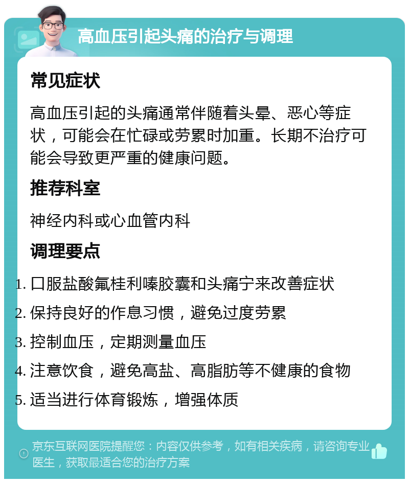 高血压引起头痛的治疗与调理 常见症状 高血压引起的头痛通常伴随着头晕、恶心等症状，可能会在忙碌或劳累时加重。长期不治疗可能会导致更严重的健康问题。 推荐科室 神经内科或心血管内科 调理要点 口服盐酸氟桂利嗪胶囊和头痛宁来改善症状 保持良好的作息习惯，避免过度劳累 控制血压，定期测量血压 注意饮食，避免高盐、高脂肪等不健康的食物 适当进行体育锻炼，增强体质