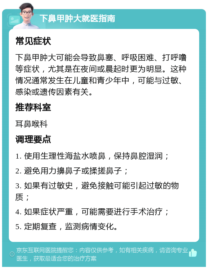 下鼻甲肿大就医指南 常见症状 下鼻甲肿大可能会导致鼻塞、呼吸困难、打呼噜等症状，尤其是在夜间或晨起时更为明显。这种情况通常发生在儿童和青少年中，可能与过敏、感染或遗传因素有关。 推荐科室 耳鼻喉科 调理要点 1. 使用生理性海盐水喷鼻，保持鼻腔湿润； 2. 避免用力擤鼻子或揉搓鼻子； 3. 如果有过敏史，避免接触可能引起过敏的物质； 4. 如果症状严重，可能需要进行手术治疗； 5. 定期复查，监测病情变化。