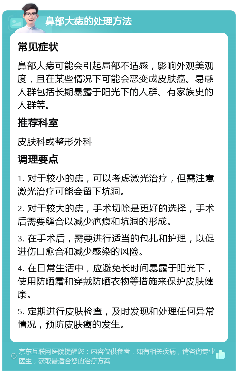 鼻部大痣的处理方法 常见症状 鼻部大痣可能会引起局部不适感，影响外观美观度，且在某些情况下可能会恶变成皮肤癌。易感人群包括长期暴露于阳光下的人群、有家族史的人群等。 推荐科室 皮肤科或整形外科 调理要点 1. 对于较小的痣，可以考虑激光治疗，但需注意激光治疗可能会留下坑洞。 2. 对于较大的痣，手术切除是更好的选择，手术后需要缝合以减少疤痕和坑洞的形成。 3. 在手术后，需要进行适当的包扎和护理，以促进伤口愈合和减少感染的风险。 4. 在日常生活中，应避免长时间暴露于阳光下，使用防晒霜和穿戴防晒衣物等措施来保护皮肤健康。 5. 定期进行皮肤检查，及时发现和处理任何异常情况，预防皮肤癌的发生。