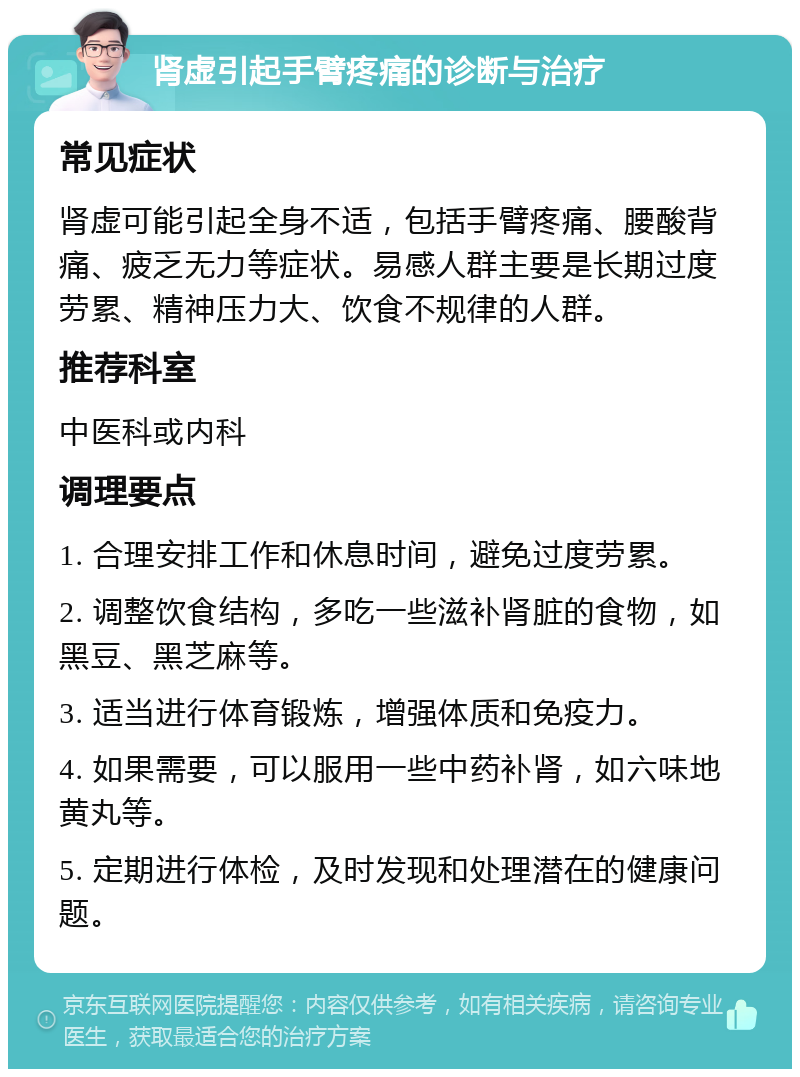 肾虚引起手臂疼痛的诊断与治疗 常见症状 肾虚可能引起全身不适，包括手臂疼痛、腰酸背痛、疲乏无力等症状。易感人群主要是长期过度劳累、精神压力大、饮食不规律的人群。 推荐科室 中医科或内科 调理要点 1. 合理安排工作和休息时间，避免过度劳累。 2. 调整饮食结构，多吃一些滋补肾脏的食物，如黑豆、黑芝麻等。 3. 适当进行体育锻炼，增强体质和免疫力。 4. 如果需要，可以服用一些中药补肾，如六味地黄丸等。 5. 定期进行体检，及时发现和处理潜在的健康问题。