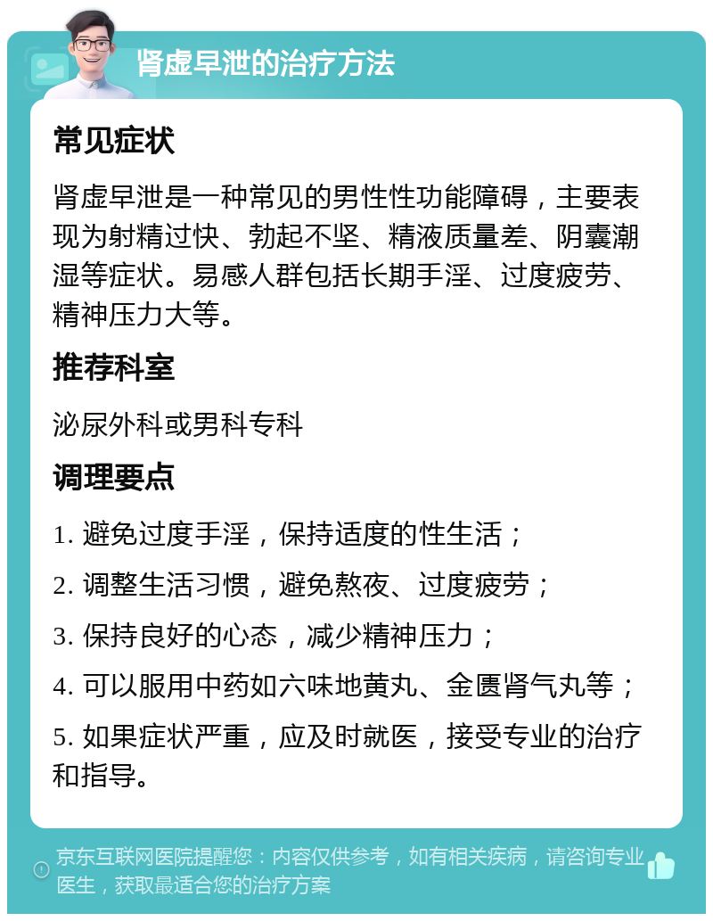 肾虚早泄的治疗方法 常见症状 肾虚早泄是一种常见的男性性功能障碍，主要表现为射精过快、勃起不坚、精液质量差、阴囊潮湿等症状。易感人群包括长期手淫、过度疲劳、精神压力大等。 推荐科室 泌尿外科或男科专科 调理要点 1. 避免过度手淫，保持适度的性生活； 2. 调整生活习惯，避免熬夜、过度疲劳； 3. 保持良好的心态，减少精神压力； 4. 可以服用中药如六味地黄丸、金匮肾气丸等； 5. 如果症状严重，应及时就医，接受专业的治疗和指导。