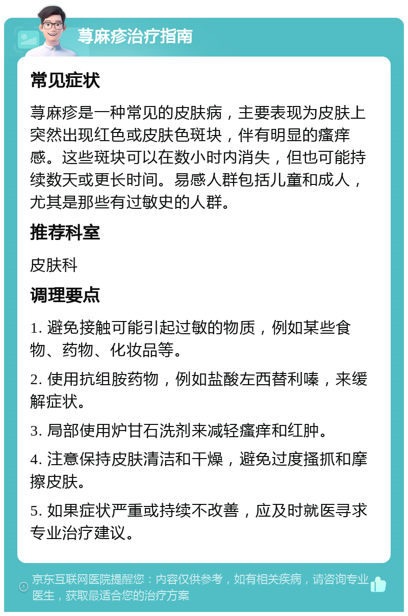 荨麻疹治疗指南 常见症状 荨麻疹是一种常见的皮肤病，主要表现为皮肤上突然出现红色或皮肤色斑块，伴有明显的瘙痒感。这些斑块可以在数小时内消失，但也可能持续数天或更长时间。易感人群包括儿童和成人，尤其是那些有过敏史的人群。 推荐科室 皮肤科 调理要点 1. 避免接触可能引起过敏的物质，例如某些食物、药物、化妆品等。 2. 使用抗组胺药物，例如盐酸左西替利嗪，来缓解症状。 3. 局部使用炉甘石洗剂来减轻瘙痒和红肿。 4. 注意保持皮肤清洁和干燥，避免过度搔抓和摩擦皮肤。 5. 如果症状严重或持续不改善，应及时就医寻求专业治疗建议。