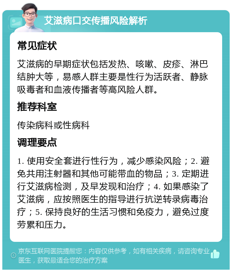 艾滋病口交传播风险解析 常见症状 艾滋病的早期症状包括发热、咳嗽、皮疹、淋巴结肿大等，易感人群主要是性行为活跃者、静脉吸毒者和血液传播者等高风险人群。 推荐科室 传染病科或性病科 调理要点 1. 使用安全套进行性行为，减少感染风险；2. 避免共用注射器和其他可能带血的物品；3. 定期进行艾滋病检测，及早发现和治疗；4. 如果感染了艾滋病，应按照医生的指导进行抗逆转录病毒治疗；5. 保持良好的生活习惯和免疫力，避免过度劳累和压力。