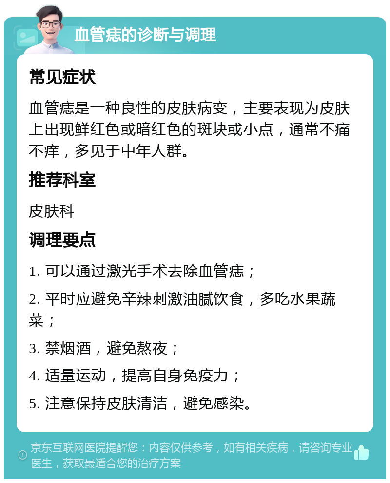 血管痣的诊断与调理 常见症状 血管痣是一种良性的皮肤病变，主要表现为皮肤上出现鲜红色或暗红色的斑块或小点，通常不痛不痒，多见于中年人群。 推荐科室 皮肤科 调理要点 1. 可以通过激光手术去除血管痣； 2. 平时应避免辛辣刺激油腻饮食，多吃水果蔬菜； 3. 禁烟酒，避免熬夜； 4. 适量运动，提高自身免疫力； 5. 注意保持皮肤清洁，避免感染。