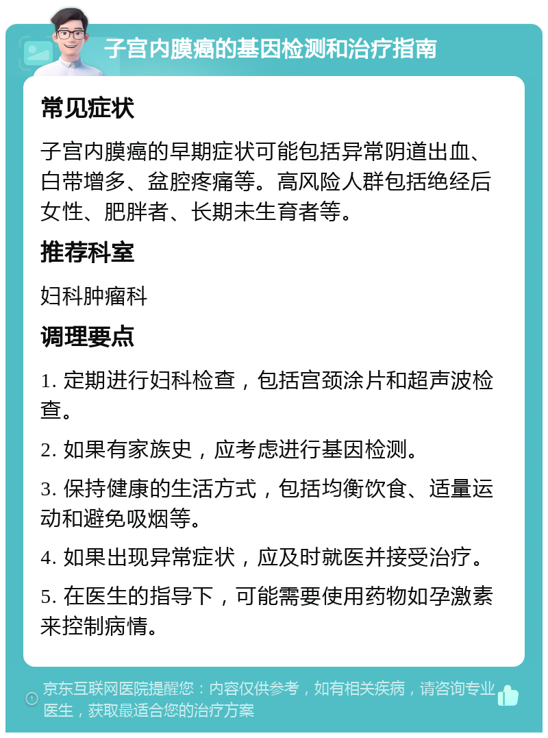 子宫内膜癌的基因检测和治疗指南 常见症状 子宫内膜癌的早期症状可能包括异常阴道出血、白带增多、盆腔疼痛等。高风险人群包括绝经后女性、肥胖者、长期未生育者等。 推荐科室 妇科肿瘤科 调理要点 1. 定期进行妇科检查，包括宫颈涂片和超声波检查。 2. 如果有家族史，应考虑进行基因检测。 3. 保持健康的生活方式，包括均衡饮食、适量运动和避免吸烟等。 4. 如果出现异常症状，应及时就医并接受治疗。 5. 在医生的指导下，可能需要使用药物如孕激素来控制病情。