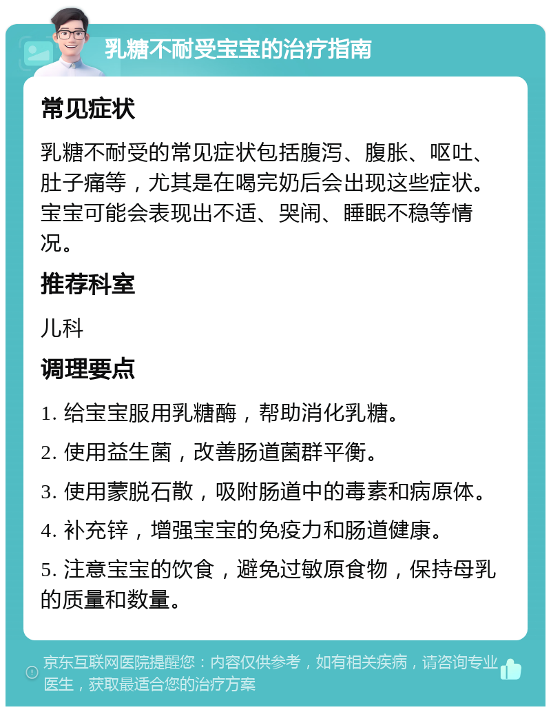 乳糖不耐受宝宝的治疗指南 常见症状 乳糖不耐受的常见症状包括腹泻、腹胀、呕吐、肚子痛等，尤其是在喝完奶后会出现这些症状。宝宝可能会表现出不适、哭闹、睡眠不稳等情况。 推荐科室 儿科 调理要点 1. 给宝宝服用乳糖酶，帮助消化乳糖。 2. 使用益生菌，改善肠道菌群平衡。 3. 使用蒙脱石散，吸附肠道中的毒素和病原体。 4. 补充锌，增强宝宝的免疫力和肠道健康。 5. 注意宝宝的饮食，避免过敏原食物，保持母乳的质量和数量。