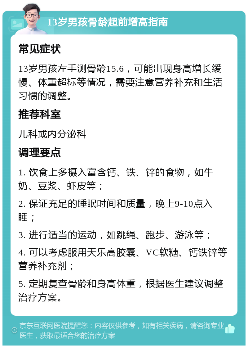 13岁男孩骨龄超前增高指南 常见症状 13岁男孩左手测骨龄15.6，可能出现身高增长缓慢、体重超标等情况，需要注意营养补充和生活习惯的调整。 推荐科室 儿科或内分泌科 调理要点 1. 饮食上多摄入富含钙、铁、锌的食物，如牛奶、豆浆、虾皮等； 2. 保证充足的睡眠时间和质量，晚上9-10点入睡； 3. 进行适当的运动，如跳绳、跑步、游泳等； 4. 可以考虑服用天乐高胶囊、VC软糖、钙铁锌等营养补充剂； 5. 定期复查骨龄和身高体重，根据医生建议调整治疗方案。