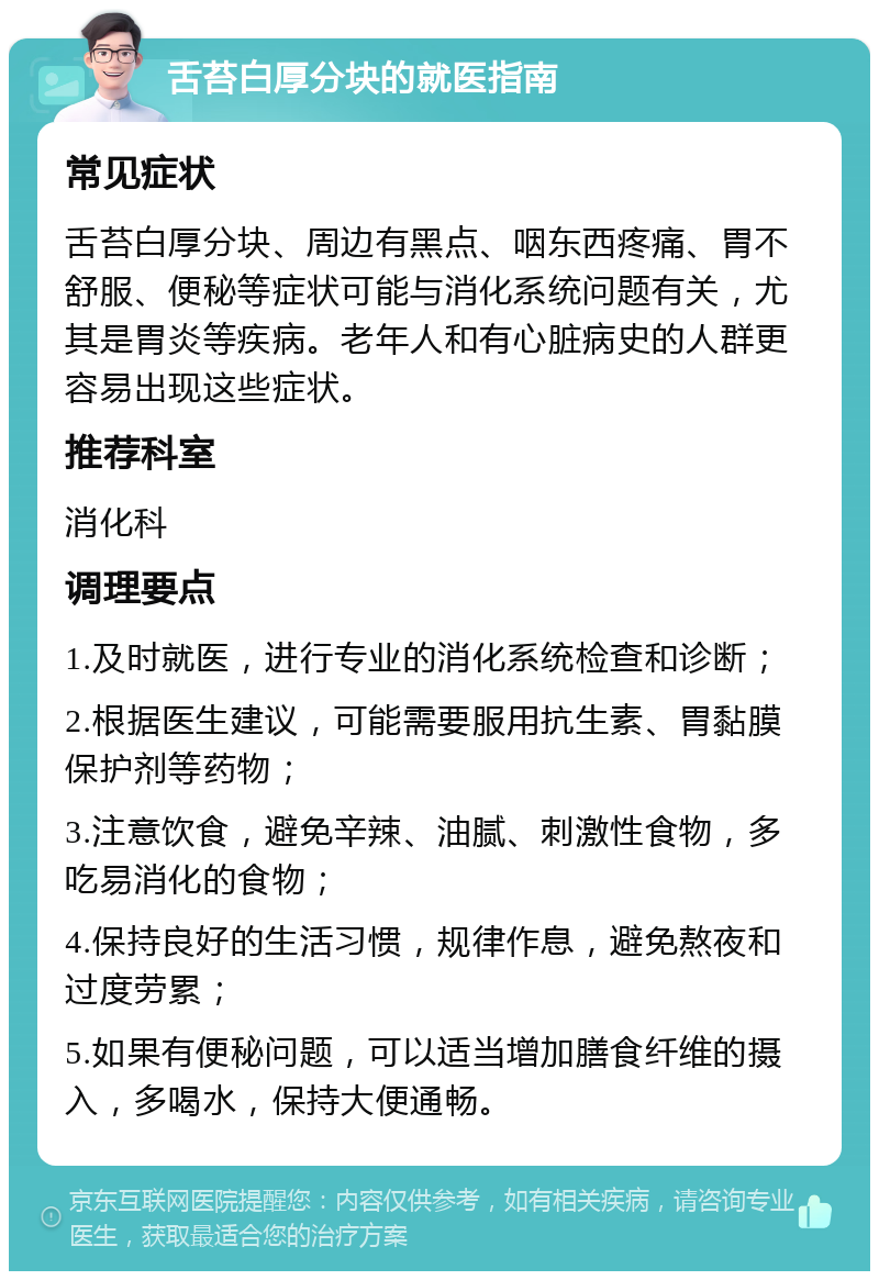 舌苔白厚分块的就医指南 常见症状 舌苔白厚分块、周边有黑点、咽东西疼痛、胃不舒服、便秘等症状可能与消化系统问题有关，尤其是胃炎等疾病。老年人和有心脏病史的人群更容易出现这些症状。 推荐科室 消化科 调理要点 1.及时就医，进行专业的消化系统检查和诊断； 2.根据医生建议，可能需要服用抗生素、胃黏膜保护剂等药物； 3.注意饮食，避免辛辣、油腻、刺激性食物，多吃易消化的食物； 4.保持良好的生活习惯，规律作息，避免熬夜和过度劳累； 5.如果有便秘问题，可以适当增加膳食纤维的摄入，多喝水，保持大便通畅。