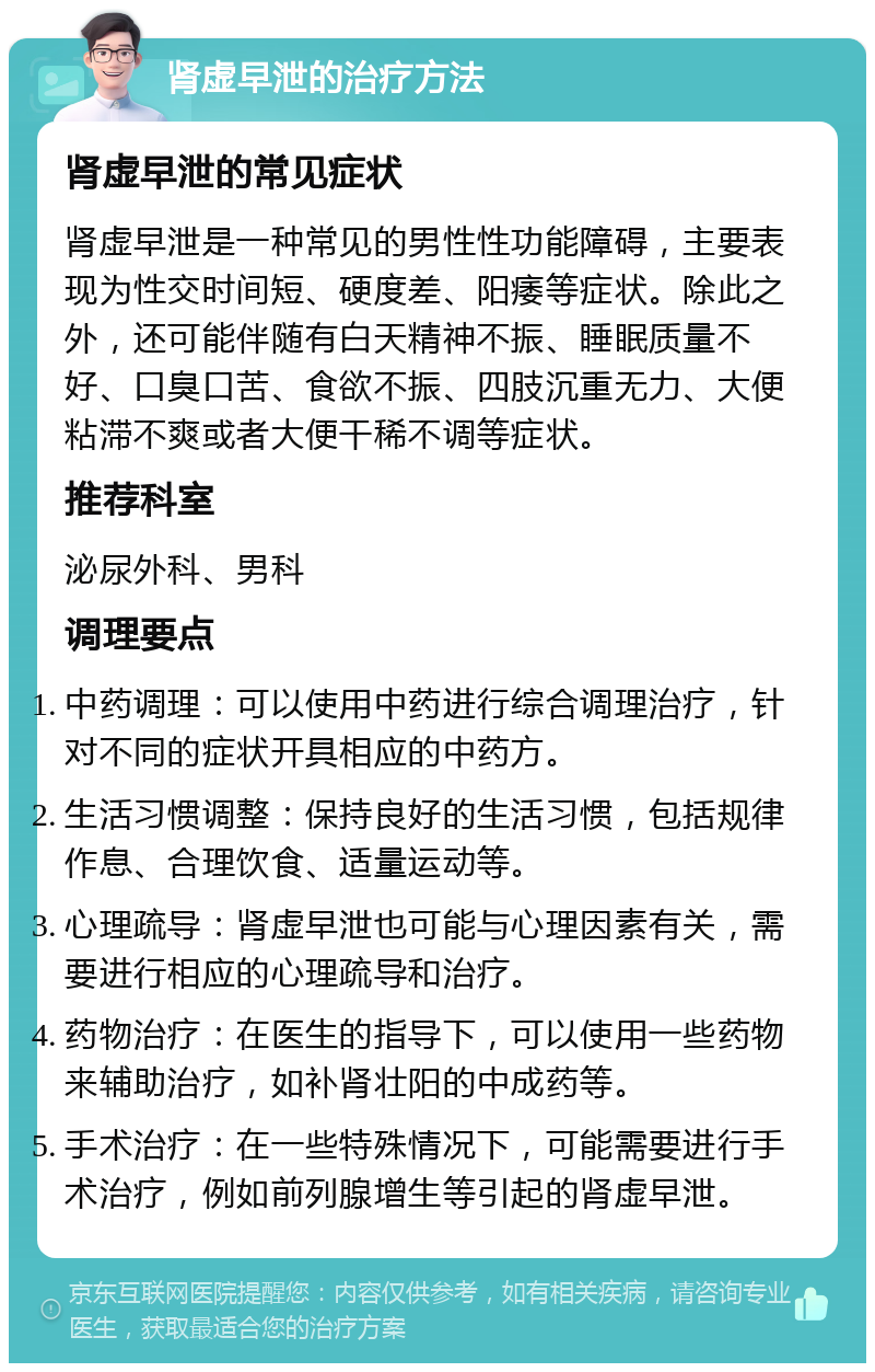 肾虚早泄的治疗方法 肾虚早泄的常见症状 肾虚早泄是一种常见的男性性功能障碍，主要表现为性交时间短、硬度差、阳痿等症状。除此之外，还可能伴随有白天精神不振、睡眠质量不好、口臭口苦、食欲不振、四肢沉重无力、大便粘滞不爽或者大便干稀不调等症状。 推荐科室 泌尿外科、男科 调理要点 中药调理：可以使用中药进行综合调理治疗，针对不同的症状开具相应的中药方。 生活习惯调整：保持良好的生活习惯，包括规律作息、合理饮食、适量运动等。 心理疏导：肾虚早泄也可能与心理因素有关，需要进行相应的心理疏导和治疗。 药物治疗：在医生的指导下，可以使用一些药物来辅助治疗，如补肾壮阳的中成药等。 手术治疗：在一些特殊情况下，可能需要进行手术治疗，例如前列腺增生等引起的肾虚早泄。