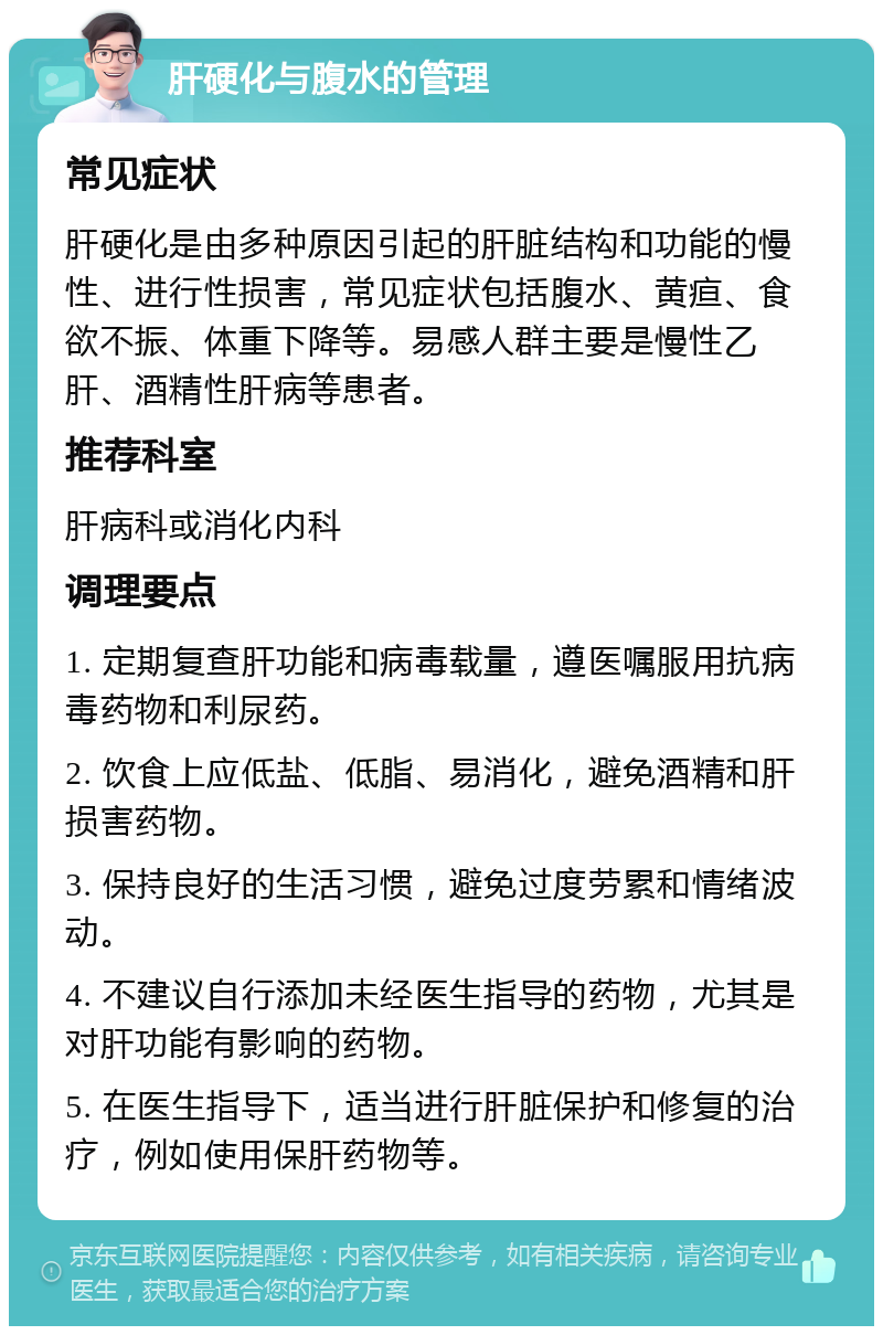 肝硬化与腹水的管理 常见症状 肝硬化是由多种原因引起的肝脏结构和功能的慢性、进行性损害，常见症状包括腹水、黄疸、食欲不振、体重下降等。易感人群主要是慢性乙肝、酒精性肝病等患者。 推荐科室 肝病科或消化内科 调理要点 1. 定期复查肝功能和病毒载量，遵医嘱服用抗病毒药物和利尿药。 2. 饮食上应低盐、低脂、易消化，避免酒精和肝损害药物。 3. 保持良好的生活习惯，避免过度劳累和情绪波动。 4. 不建议自行添加未经医生指导的药物，尤其是对肝功能有影响的药物。 5. 在医生指导下，适当进行肝脏保护和修复的治疗，例如使用保肝药物等。