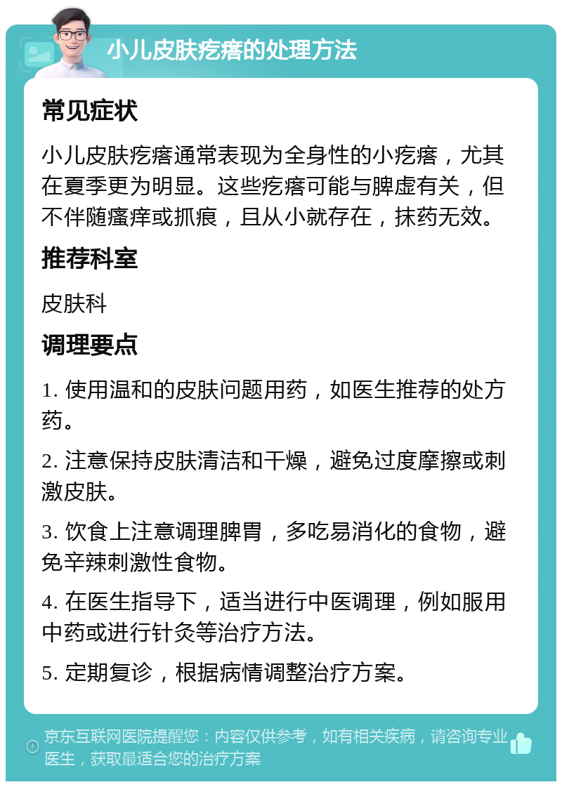 小儿皮肤疙瘩的处理方法 常见症状 小儿皮肤疙瘩通常表现为全身性的小疙瘩，尤其在夏季更为明显。这些疙瘩可能与脾虚有关，但不伴随瘙痒或抓痕，且从小就存在，抹药无效。 推荐科室 皮肤科 调理要点 1. 使用温和的皮肤问题用药，如医生推荐的处方药。 2. 注意保持皮肤清洁和干燥，避免过度摩擦或刺激皮肤。 3. 饮食上注意调理脾胃，多吃易消化的食物，避免辛辣刺激性食物。 4. 在医生指导下，适当进行中医调理，例如服用中药或进行针灸等治疗方法。 5. 定期复诊，根据病情调整治疗方案。