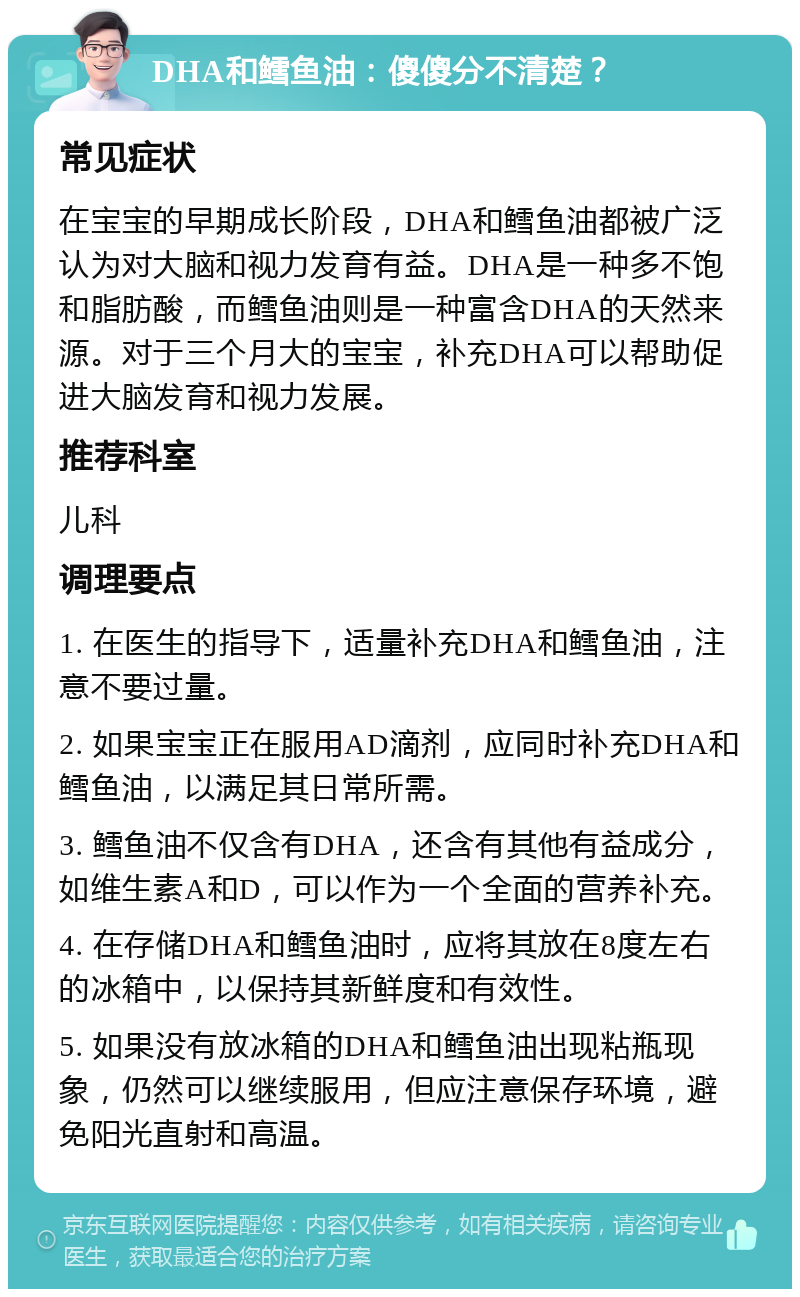 DHA和鳕鱼油：傻傻分不清楚？ 常见症状 在宝宝的早期成长阶段，DHA和鳕鱼油都被广泛认为对大脑和视力发育有益。DHA是一种多不饱和脂肪酸，而鳕鱼油则是一种富含DHA的天然来源。对于三个月大的宝宝，补充DHA可以帮助促进大脑发育和视力发展。 推荐科室 儿科 调理要点 1. 在医生的指导下，适量补充DHA和鳕鱼油，注意不要过量。 2. 如果宝宝正在服用AD滴剂，应同时补充DHA和鳕鱼油，以满足其日常所需。 3. 鳕鱼油不仅含有DHA，还含有其他有益成分，如维生素A和D，可以作为一个全面的营养补充。 4. 在存储DHA和鳕鱼油时，应将其放在8度左右的冰箱中，以保持其新鲜度和有效性。 5. 如果没有放冰箱的DHA和鳕鱼油出现粘瓶现象，仍然可以继续服用，但应注意保存环境，避免阳光直射和高温。