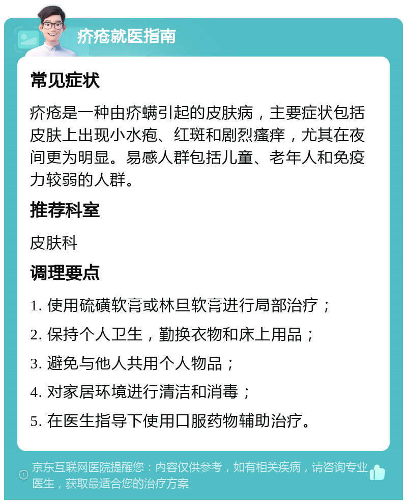 疥疮就医指南 常见症状 疥疮是一种由疥螨引起的皮肤病，主要症状包括皮肤上出现小水疱、红斑和剧烈瘙痒，尤其在夜间更为明显。易感人群包括儿童、老年人和免疫力较弱的人群。 推荐科室 皮肤科 调理要点 1. 使用硫磺软膏或林旦软膏进行局部治疗； 2. 保持个人卫生，勤换衣物和床上用品； 3. 避免与他人共用个人物品； 4. 对家居环境进行清洁和消毒； 5. 在医生指导下使用口服药物辅助治疗。