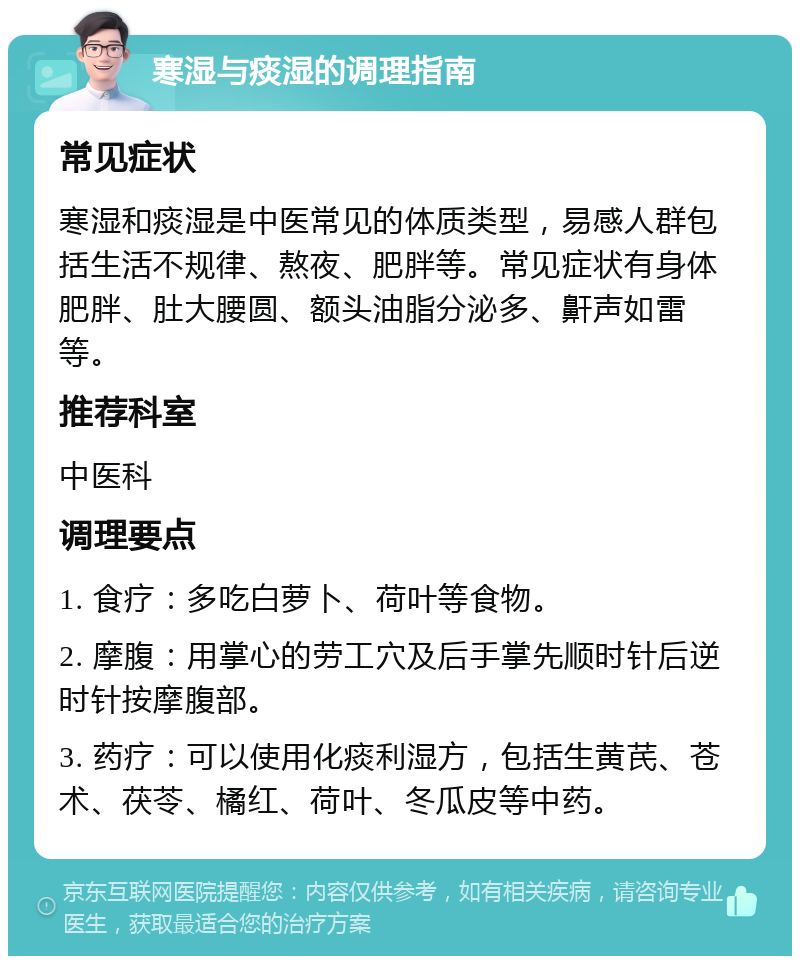 寒湿与痰湿的调理指南 常见症状 寒湿和痰湿是中医常见的体质类型，易感人群包括生活不规律、熬夜、肥胖等。常见症状有身体肥胖、肚大腰圆、额头油脂分泌多、鼾声如雷等。 推荐科室 中医科 调理要点 1. 食疗：多吃白萝卜、荷叶等食物。 2. 摩腹：用掌心的劳工穴及后手掌先顺时针后逆时针按摩腹部。 3. 药疗：可以使用化痰利湿方，包括生黄芪、苍术、茯苓、橘红、荷叶、冬瓜皮等中药。