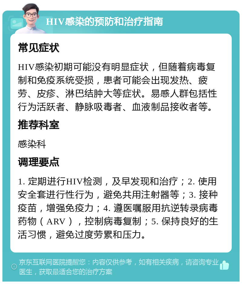 HIV感染的预防和治疗指南 常见症状 HIV感染初期可能没有明显症状，但随着病毒复制和免疫系统受损，患者可能会出现发热、疲劳、皮疹、淋巴结肿大等症状。易感人群包括性行为活跃者、静脉吸毒者、血液制品接收者等。 推荐科室 感染科 调理要点 1. 定期进行HIV检测，及早发现和治疗；2. 使用安全套进行性行为，避免共用注射器等；3. 接种疫苗，增强免疫力；4. 遵医嘱服用抗逆转录病毒药物（ARV），控制病毒复制；5. 保持良好的生活习惯，避免过度劳累和压力。