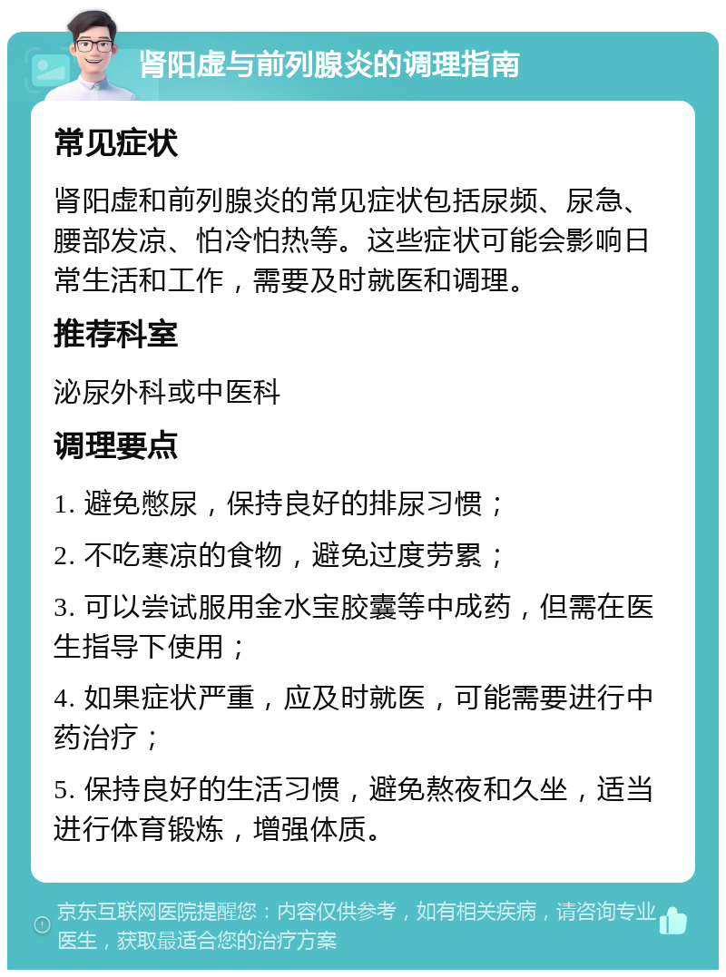 肾阳虚与前列腺炎的调理指南 常见症状 肾阳虚和前列腺炎的常见症状包括尿频、尿急、腰部发凉、怕冷怕热等。这些症状可能会影响日常生活和工作，需要及时就医和调理。 推荐科室 泌尿外科或中医科 调理要点 1. 避免憋尿，保持良好的排尿习惯； 2. 不吃寒凉的食物，避免过度劳累； 3. 可以尝试服用金水宝胶囊等中成药，但需在医生指导下使用； 4. 如果症状严重，应及时就医，可能需要进行中药治疗； 5. 保持良好的生活习惯，避免熬夜和久坐，适当进行体育锻炼，增强体质。