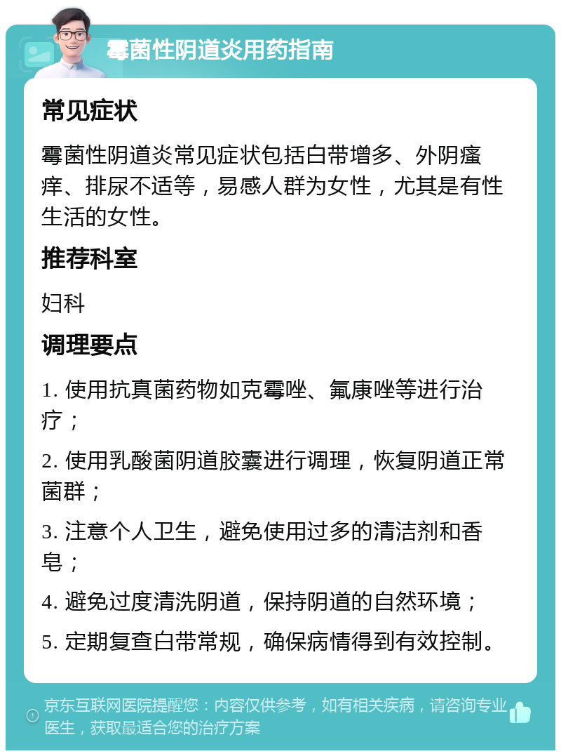 霉菌性阴道炎用药指南 常见症状 霉菌性阴道炎常见症状包括白带增多、外阴瘙痒、排尿不适等，易感人群为女性，尤其是有性生活的女性。 推荐科室 妇科 调理要点 1. 使用抗真菌药物如克霉唑、氟康唑等进行治疗； 2. 使用乳酸菌阴道胶囊进行调理，恢复阴道正常菌群； 3. 注意个人卫生，避免使用过多的清洁剂和香皂； 4. 避免过度清洗阴道，保持阴道的自然环境； 5. 定期复查白带常规，确保病情得到有效控制。