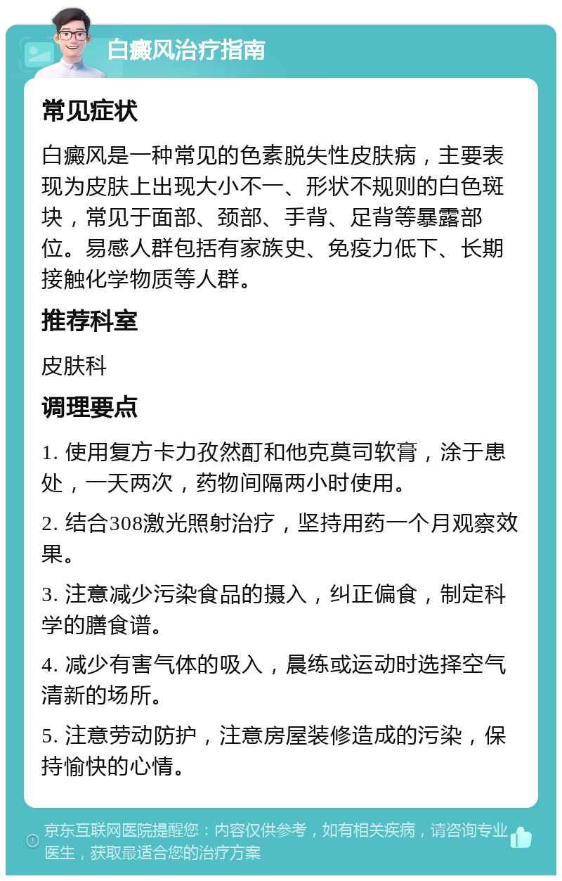 白癜风治疗指南 常见症状 白癜风是一种常见的色素脱失性皮肤病，主要表现为皮肤上出现大小不一、形状不规则的白色斑块，常见于面部、颈部、手背、足背等暴露部位。易感人群包括有家族史、免疫力低下、长期接触化学物质等人群。 推荐科室 皮肤科 调理要点 1. 使用复方卡力孜然酊和他克莫司软膏，涂于患处，一天两次，药物间隔两小时使用。 2. 结合308激光照射治疗，坚持用药一个月观察效果。 3. 注意减少污染食品的摄入，纠正偏食，制定科学的膳食谱。 4. 减少有害气体的吸入，晨练或运动时选择空气清新的场所。 5. 注意劳动防护，注意房屋装修造成的污染，保持愉快的心情。