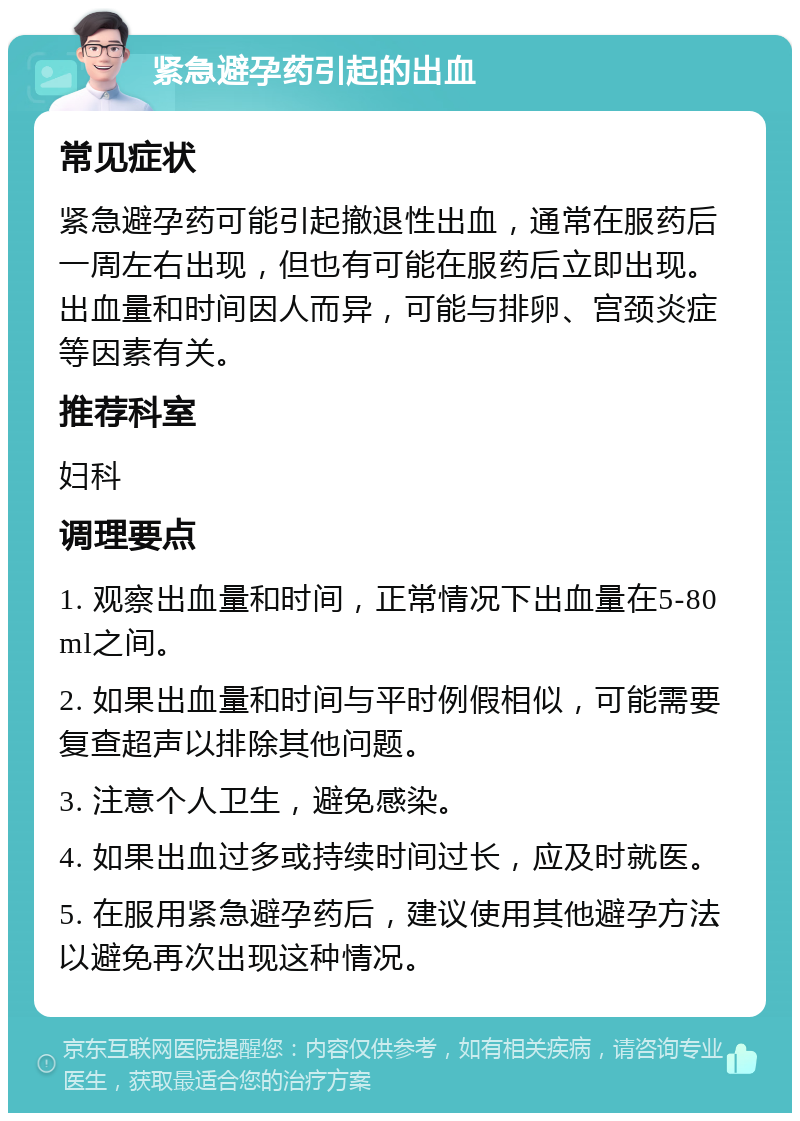 紧急避孕药引起的出血 常见症状 紧急避孕药可能引起撤退性出血，通常在服药后一周左右出现，但也有可能在服药后立即出现。出血量和时间因人而异，可能与排卵、宫颈炎症等因素有关。 推荐科室 妇科 调理要点 1. 观察出血量和时间，正常情况下出血量在5-80ml之间。 2. 如果出血量和时间与平时例假相似，可能需要复查超声以排除其他问题。 3. 注意个人卫生，避免感染。 4. 如果出血过多或持续时间过长，应及时就医。 5. 在服用紧急避孕药后，建议使用其他避孕方法以避免再次出现这种情况。