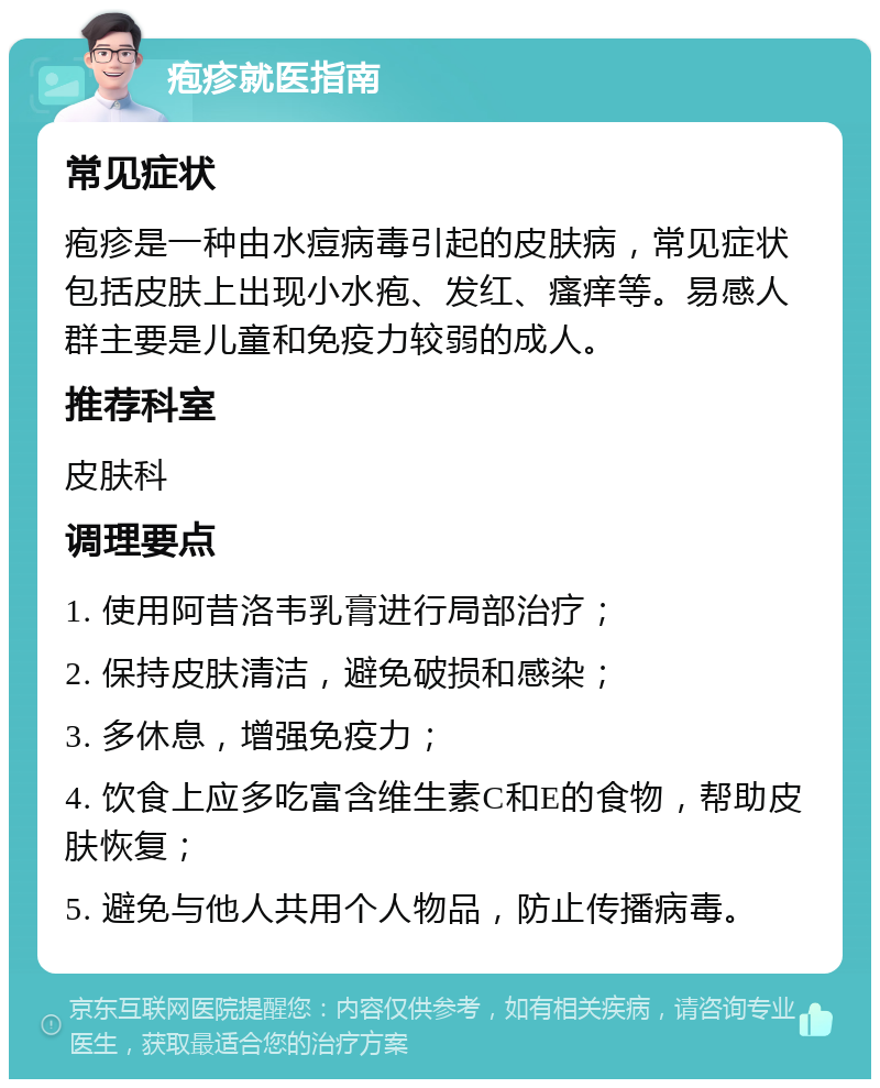 疱疹就医指南 常见症状 疱疹是一种由水痘病毒引起的皮肤病，常见症状包括皮肤上出现小水疱、发红、瘙痒等。易感人群主要是儿童和免疫力较弱的成人。 推荐科室 皮肤科 调理要点 1. 使用阿昔洛韦乳膏进行局部治疗； 2. 保持皮肤清洁，避免破损和感染； 3. 多休息，增强免疫力； 4. 饮食上应多吃富含维生素C和E的食物，帮助皮肤恢复； 5. 避免与他人共用个人物品，防止传播病毒。