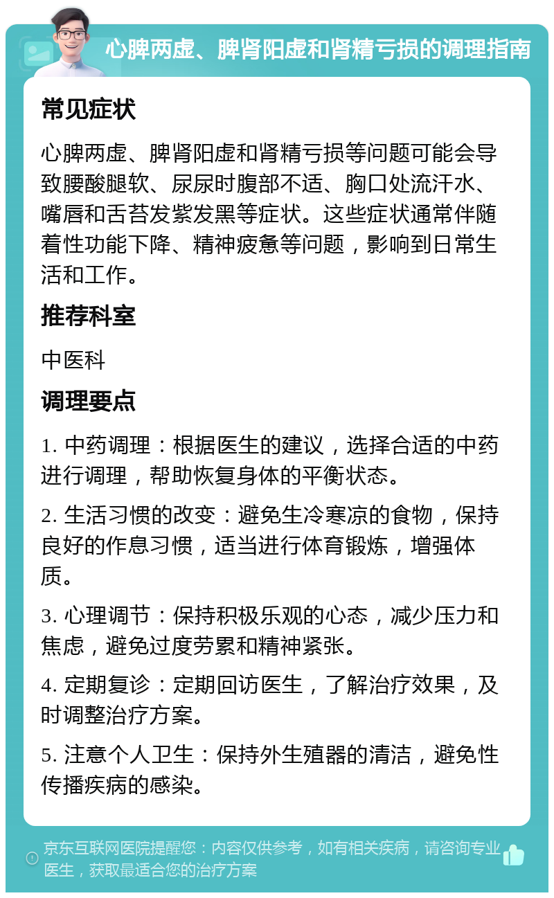 心脾两虚、脾肾阳虚和肾精亏损的调理指南 常见症状 心脾两虚、脾肾阳虚和肾精亏损等问题可能会导致腰酸腿软、尿尿时腹部不适、胸口处流汗水、嘴唇和舌苔发紫发黑等症状。这些症状通常伴随着性功能下降、精神疲惫等问题，影响到日常生活和工作。 推荐科室 中医科 调理要点 1. 中药调理：根据医生的建议，选择合适的中药进行调理，帮助恢复身体的平衡状态。 2. 生活习惯的改变：避免生冷寒凉的食物，保持良好的作息习惯，适当进行体育锻炼，增强体质。 3. 心理调节：保持积极乐观的心态，减少压力和焦虑，避免过度劳累和精神紧张。 4. 定期复诊：定期回访医生，了解治疗效果，及时调整治疗方案。 5. 注意个人卫生：保持外生殖器的清洁，避免性传播疾病的感染。