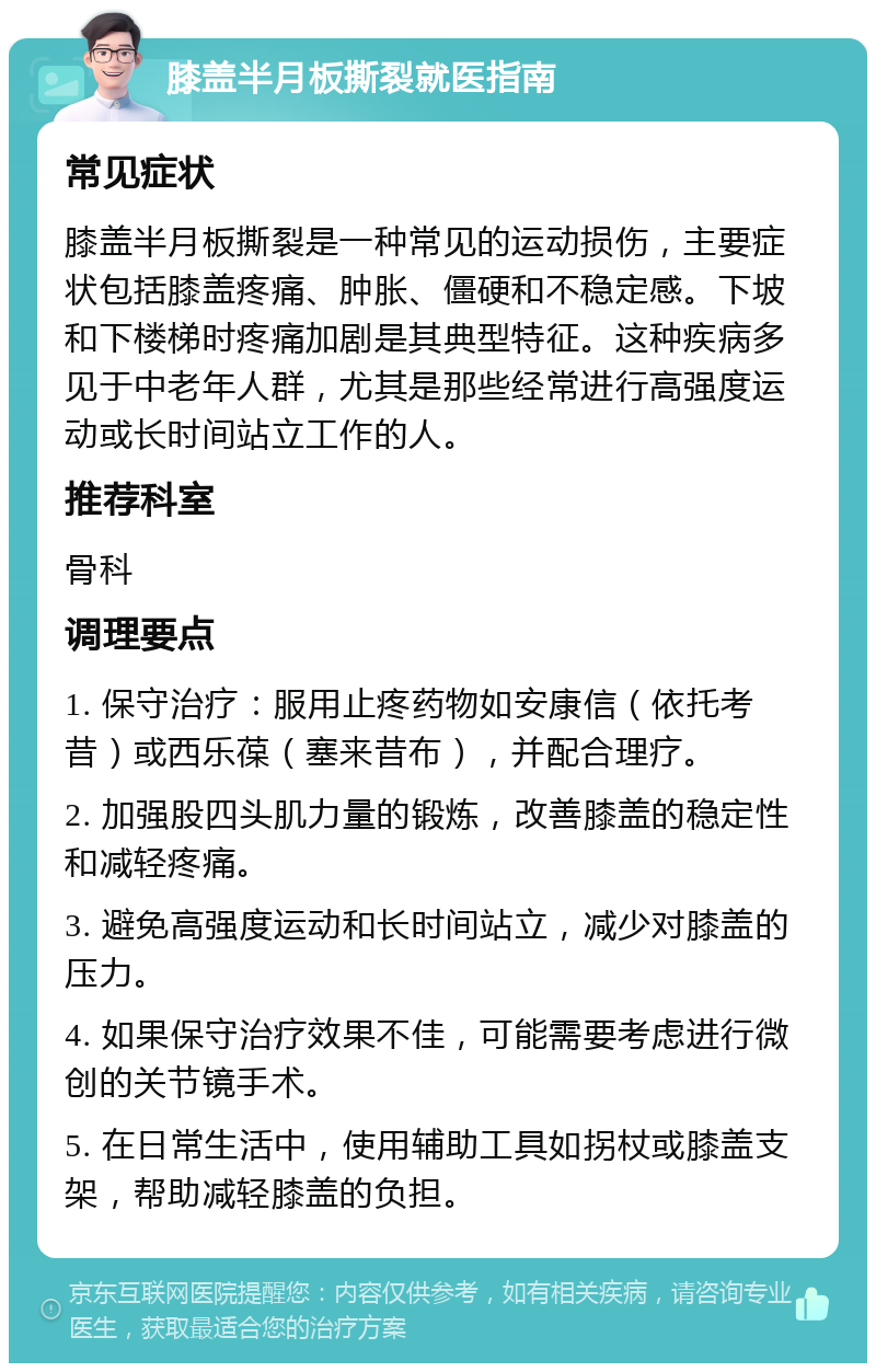 膝盖半月板撕裂就医指南 常见症状 膝盖半月板撕裂是一种常见的运动损伤，主要症状包括膝盖疼痛、肿胀、僵硬和不稳定感。下坡和下楼梯时疼痛加剧是其典型特征。这种疾病多见于中老年人群，尤其是那些经常进行高强度运动或长时间站立工作的人。 推荐科室 骨科 调理要点 1. 保守治疗：服用止疼药物如安康信（依托考昔）或西乐葆（塞来昔布），并配合理疗。 2. 加强股四头肌力量的锻炼，改善膝盖的稳定性和减轻疼痛。 3. 避免高强度运动和长时间站立，减少对膝盖的压力。 4. 如果保守治疗效果不佳，可能需要考虑进行微创的关节镜手术。 5. 在日常生活中，使用辅助工具如拐杖或膝盖支架，帮助减轻膝盖的负担。