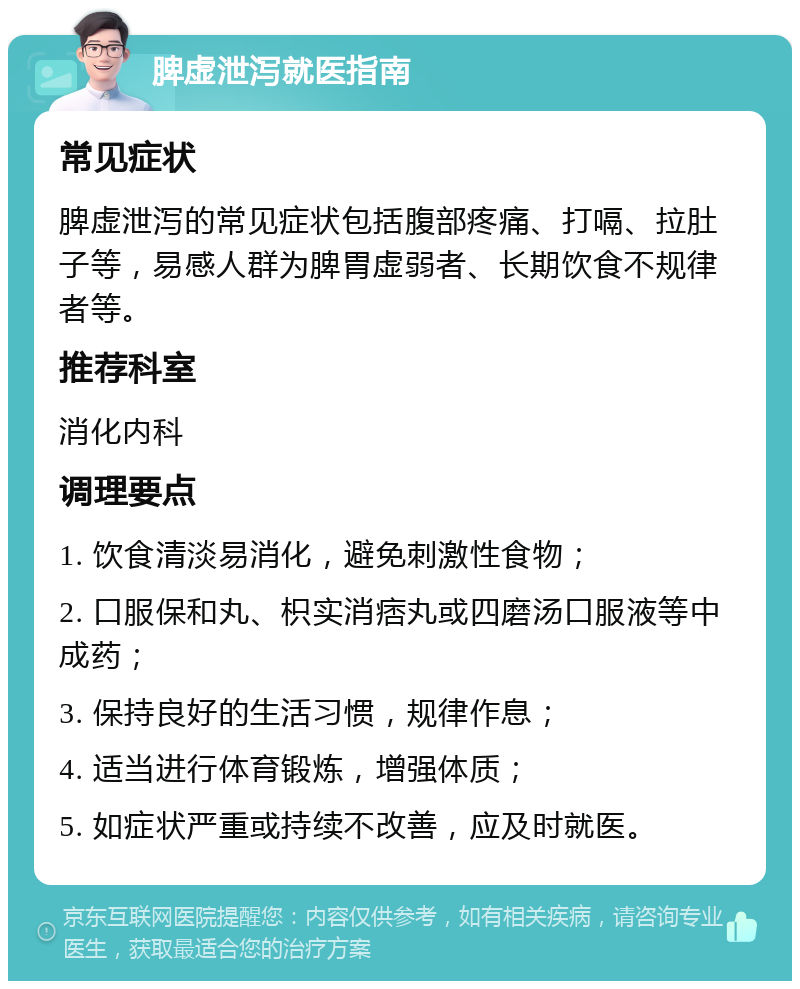 脾虚泄泻就医指南 常见症状 脾虚泄泻的常见症状包括腹部疼痛、打嗝、拉肚子等，易感人群为脾胃虚弱者、长期饮食不规律者等。 推荐科室 消化内科 调理要点 1. 饮食清淡易消化，避免刺激性食物； 2. 口服保和丸、枳实消痞丸或四磨汤口服液等中成药； 3. 保持良好的生活习惯，规律作息； 4. 适当进行体育锻炼，增强体质； 5. 如症状严重或持续不改善，应及时就医。