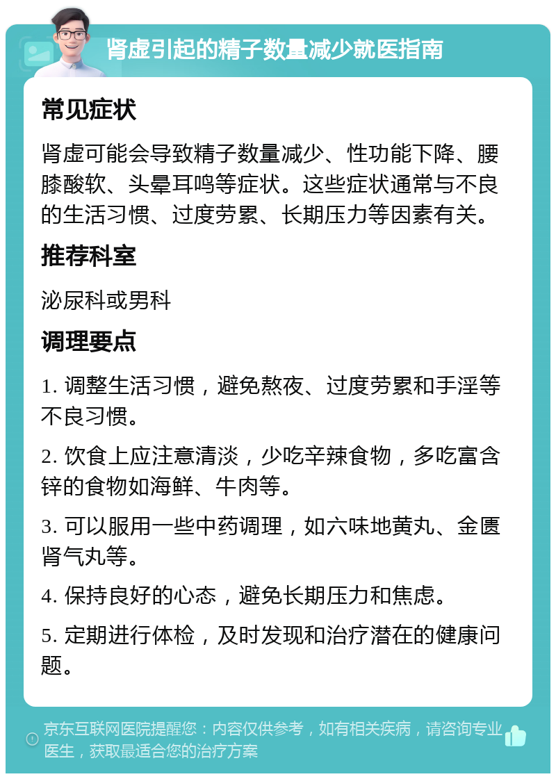 肾虚引起的精子数量减少就医指南 常见症状 肾虚可能会导致精子数量减少、性功能下降、腰膝酸软、头晕耳鸣等症状。这些症状通常与不良的生活习惯、过度劳累、长期压力等因素有关。 推荐科室 泌尿科或男科 调理要点 1. 调整生活习惯，避免熬夜、过度劳累和手淫等不良习惯。 2. 饮食上应注意清淡，少吃辛辣食物，多吃富含锌的食物如海鲜、牛肉等。 3. 可以服用一些中药调理，如六味地黄丸、金匮肾气丸等。 4. 保持良好的心态，避免长期压力和焦虑。 5. 定期进行体检，及时发现和治疗潜在的健康问题。