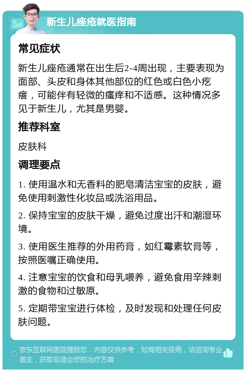 新生儿痤疮就医指南 常见症状 新生儿痤疮通常在出生后2-4周出现，主要表现为面部、头皮和身体其他部位的红色或白色小疙瘩，可能伴有轻微的瘙痒和不适感。这种情况多见于新生儿，尤其是男婴。 推荐科室 皮肤科 调理要点 1. 使用温水和无香料的肥皂清洁宝宝的皮肤，避免使用刺激性化妆品或洗浴用品。 2. 保持宝宝的皮肤干燥，避免过度出汗和潮湿环境。 3. 使用医生推荐的外用药膏，如红霉素软膏等，按照医嘱正确使用。 4. 注意宝宝的饮食和母乳喂养，避免食用辛辣刺激的食物和过敏原。 5. 定期带宝宝进行体检，及时发现和处理任何皮肤问题。