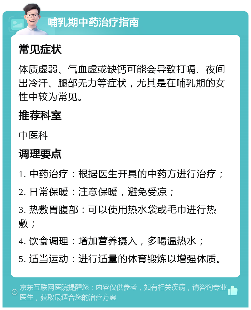 哺乳期中药治疗指南 常见症状 体质虚弱、气血虚或缺钙可能会导致打嗝、夜间出冷汗、腿部无力等症状，尤其是在哺乳期的女性中较为常见。 推荐科室 中医科 调理要点 1. 中药治疗：根据医生开具的中药方进行治疗； 2. 日常保暖：注意保暖，避免受凉； 3. 热敷胃腹部：可以使用热水袋或毛巾进行热敷； 4. 饮食调理：增加营养摄入，多喝温热水； 5. 适当运动：进行适量的体育锻炼以增强体质。