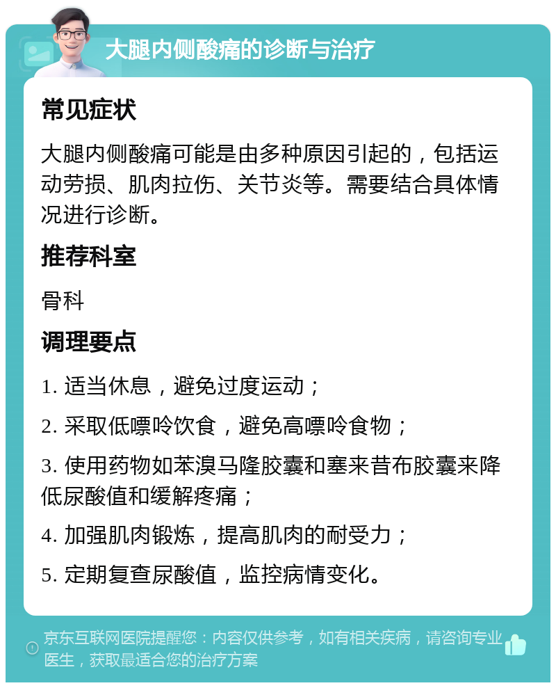 大腿内侧酸痛的诊断与治疗 常见症状 大腿内侧酸痛可能是由多种原因引起的，包括运动劳损、肌肉拉伤、关节炎等。需要结合具体情况进行诊断。 推荐科室 骨科 调理要点 1. 适当休息，避免过度运动； 2. 采取低嘌呤饮食，避免高嘌呤食物； 3. 使用药物如苯溴马隆胶囊和塞来昔布胶囊来降低尿酸值和缓解疼痛； 4. 加强肌肉锻炼，提高肌肉的耐受力； 5. 定期复查尿酸值，监控病情变化。