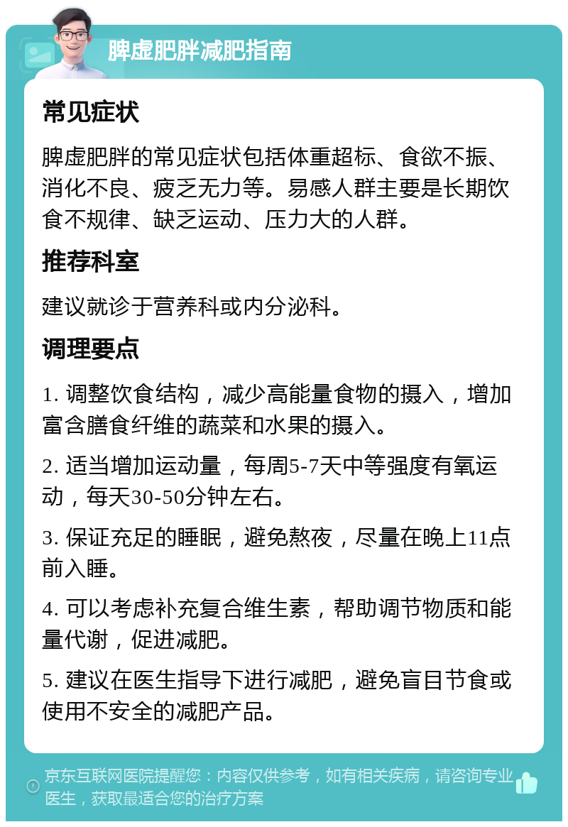 脾虚肥胖减肥指南 常见症状 脾虚肥胖的常见症状包括体重超标、食欲不振、消化不良、疲乏无力等。易感人群主要是长期饮食不规律、缺乏运动、压力大的人群。 推荐科室 建议就诊于营养科或内分泌科。 调理要点 1. 调整饮食结构，减少高能量食物的摄入，增加富含膳食纤维的蔬菜和水果的摄入。 2. 适当增加运动量，每周5-7天中等强度有氧运动，每天30-50分钟左右。 3. 保证充足的睡眠，避免熬夜，尽量在晚上11点前入睡。 4. 可以考虑补充复合维生素，帮助调节物质和能量代谢，促进减肥。 5. 建议在医生指导下进行减肥，避免盲目节食或使用不安全的减肥产品。