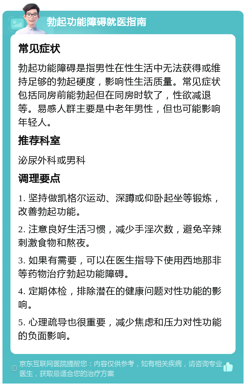 勃起功能障碍就医指南 常见症状 勃起功能障碍是指男性在性生活中无法获得或维持足够的勃起硬度，影响性生活质量。常见症状包括同房前能勃起但在同房时软了，性欲减退等。易感人群主要是中老年男性，但也可能影响年轻人。 推荐科室 泌尿外科或男科 调理要点 1. 坚持做凯格尔运动、深蹲或仰卧起坐等锻炼，改善勃起功能。 2. 注意良好生活习惯，减少手淫次数，避免辛辣刺激食物和熬夜。 3. 如果有需要，可以在医生指导下使用西地那非等药物治疗勃起功能障碍。 4. 定期体检，排除潜在的健康问题对性功能的影响。 5. 心理疏导也很重要，减少焦虑和压力对性功能的负面影响。