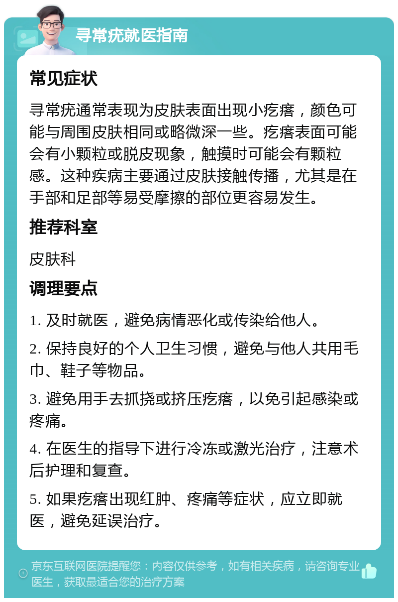 寻常疣就医指南 常见症状 寻常疣通常表现为皮肤表面出现小疙瘩，颜色可能与周围皮肤相同或略微深一些。疙瘩表面可能会有小颗粒或脱皮现象，触摸时可能会有颗粒感。这种疾病主要通过皮肤接触传播，尤其是在手部和足部等易受摩擦的部位更容易发生。 推荐科室 皮肤科 调理要点 1. 及时就医，避免病情恶化或传染给他人。 2. 保持良好的个人卫生习惯，避免与他人共用毛巾、鞋子等物品。 3. 避免用手去抓挠或挤压疙瘩，以免引起感染或疼痛。 4. 在医生的指导下进行冷冻或激光治疗，注意术后护理和复查。 5. 如果疙瘩出现红肿、疼痛等症状，应立即就医，避免延误治疗。