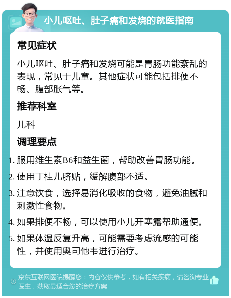 小儿呕吐、肚子痛和发烧的就医指南 常见症状 小儿呕吐、肚子痛和发烧可能是胃肠功能紊乱的表现，常见于儿童。其他症状可能包括排便不畅、腹部胀气等。 推荐科室 儿科 调理要点 服用维生素B6和益生菌，帮助改善胃肠功能。 使用丁桂儿脐贴，缓解腹部不适。 注意饮食，选择易消化吸收的食物，避免油腻和刺激性食物。 如果排便不畅，可以使用小儿开塞露帮助通便。 如果体温反复升高，可能需要考虑流感的可能性，并使用奥司他韦进行治疗。