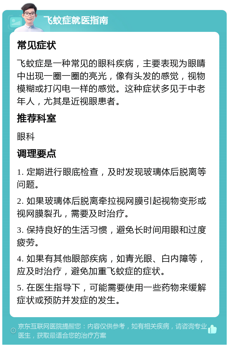 飞蚊症就医指南 常见症状 飞蚊症是一种常见的眼科疾病，主要表现为眼睛中出现一圈一圈的亮光，像有头发的感觉，视物模糊或打闪电一样的感觉。这种症状多见于中老年人，尤其是近视眼患者。 推荐科室 眼科 调理要点 1. 定期进行眼底检查，及时发现玻璃体后脱离等问题。 2. 如果玻璃体后脱离牵拉视网膜引起视物变形或视网膜裂孔，需要及时治疗。 3. 保持良好的生活习惯，避免长时间用眼和过度疲劳。 4. 如果有其他眼部疾病，如青光眼、白内障等，应及时治疗，避免加重飞蚊症的症状。 5. 在医生指导下，可能需要使用一些药物来缓解症状或预防并发症的发生。