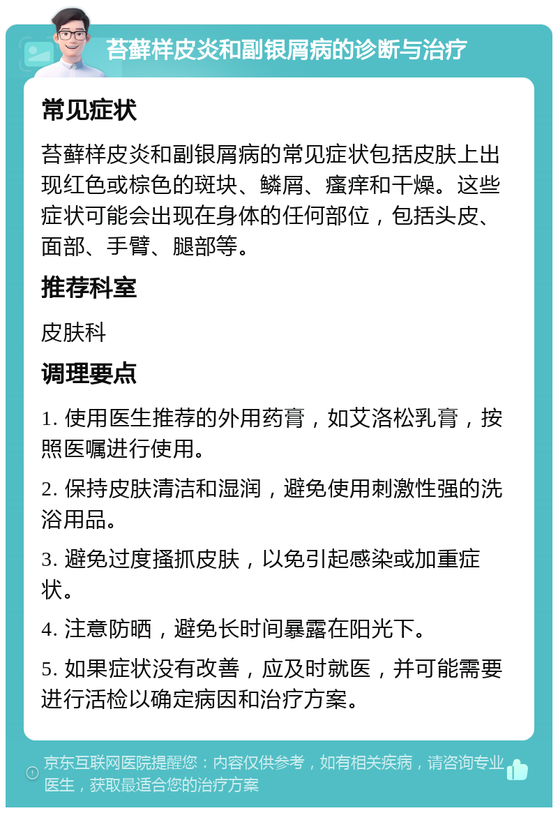 苔藓样皮炎和副银屑病的诊断与治疗 常见症状 苔藓样皮炎和副银屑病的常见症状包括皮肤上出现红色或棕色的斑块、鳞屑、瘙痒和干燥。这些症状可能会出现在身体的任何部位，包括头皮、面部、手臂、腿部等。 推荐科室 皮肤科 调理要点 1. 使用医生推荐的外用药膏，如艾洛松乳膏，按照医嘱进行使用。 2. 保持皮肤清洁和湿润，避免使用刺激性强的洗浴用品。 3. 避免过度搔抓皮肤，以免引起感染或加重症状。 4. 注意防晒，避免长时间暴露在阳光下。 5. 如果症状没有改善，应及时就医，并可能需要进行活检以确定病因和治疗方案。