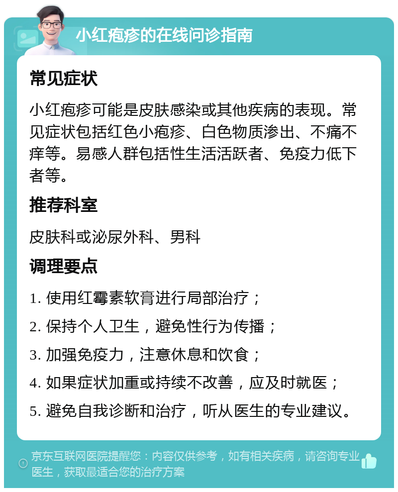 小红疱疹的在线问诊指南 常见症状 小红疱疹可能是皮肤感染或其他疾病的表现。常见症状包括红色小疱疹、白色物质渗出、不痛不痒等。易感人群包括性生活活跃者、免疫力低下者等。 推荐科室 皮肤科或泌尿外科、男科 调理要点 1. 使用红霉素软膏进行局部治疗； 2. 保持个人卫生，避免性行为传播； 3. 加强免疫力，注意休息和饮食； 4. 如果症状加重或持续不改善，应及时就医； 5. 避免自我诊断和治疗，听从医生的专业建议。