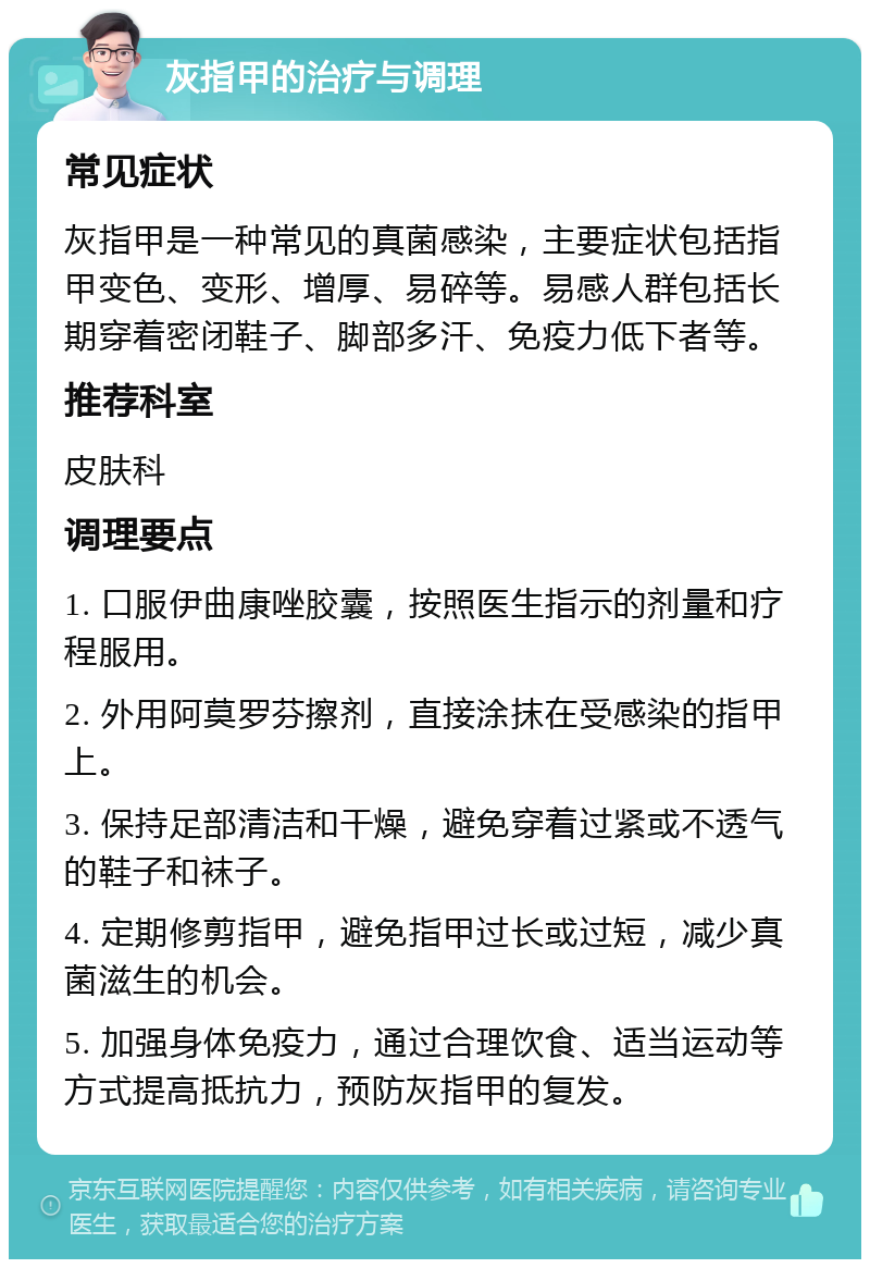 灰指甲的治疗与调理 常见症状 灰指甲是一种常见的真菌感染，主要症状包括指甲变色、变形、增厚、易碎等。易感人群包括长期穿着密闭鞋子、脚部多汗、免疫力低下者等。 推荐科室 皮肤科 调理要点 1. 口服伊曲康唑胶囊，按照医生指示的剂量和疗程服用。 2. 外用阿莫罗芬擦剂，直接涂抹在受感染的指甲上。 3. 保持足部清洁和干燥，避免穿着过紧或不透气的鞋子和袜子。 4. 定期修剪指甲，避免指甲过长或过短，减少真菌滋生的机会。 5. 加强身体免疫力，通过合理饮食、适当运动等方式提高抵抗力，预防灰指甲的复发。