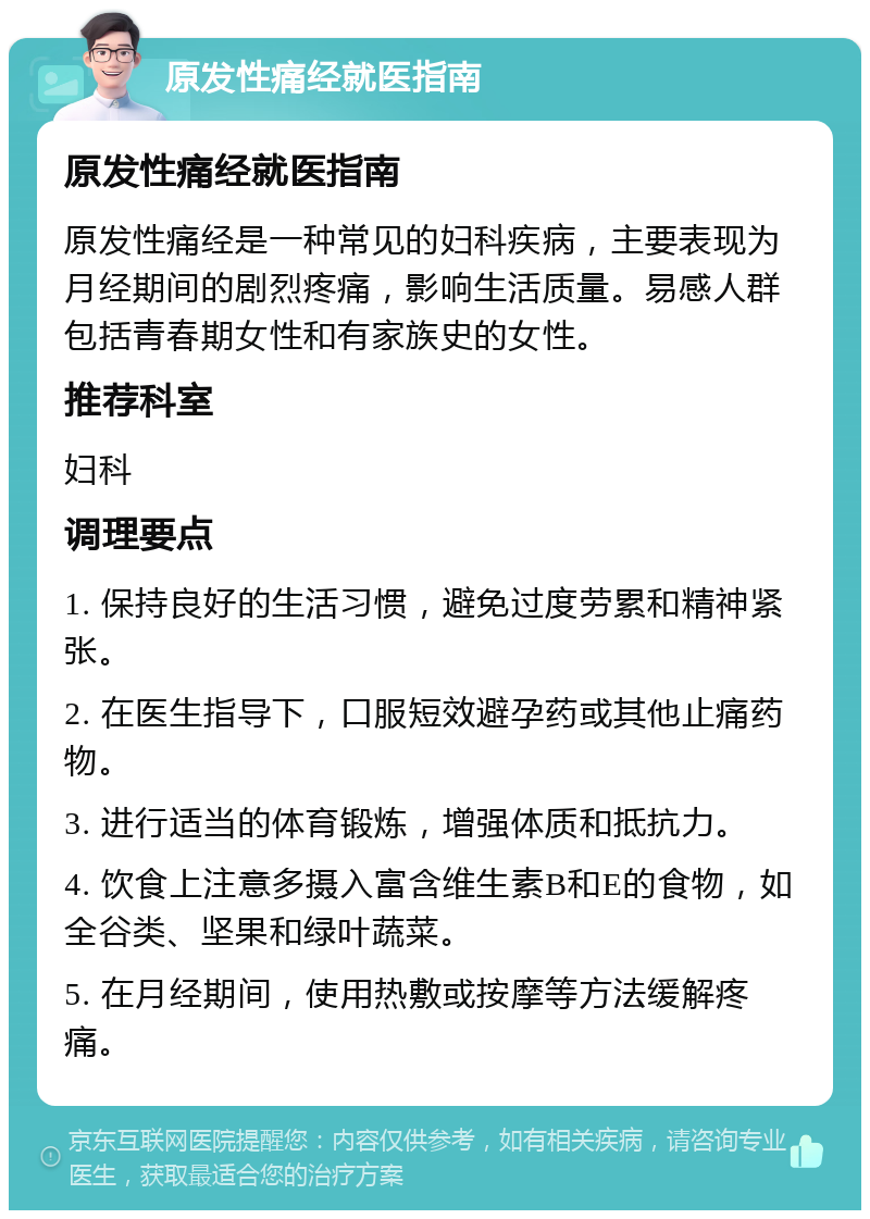 原发性痛经就医指南 原发性痛经就医指南 原发性痛经是一种常见的妇科疾病，主要表现为月经期间的剧烈疼痛，影响生活质量。易感人群包括青春期女性和有家族史的女性。 推荐科室 妇科 调理要点 1. 保持良好的生活习惯，避免过度劳累和精神紧张。 2. 在医生指导下，口服短效避孕药或其他止痛药物。 3. 进行适当的体育锻炼，增强体质和抵抗力。 4. 饮食上注意多摄入富含维生素B和E的食物，如全谷类、坚果和绿叶蔬菜。 5. 在月经期间，使用热敷或按摩等方法缓解疼痛。