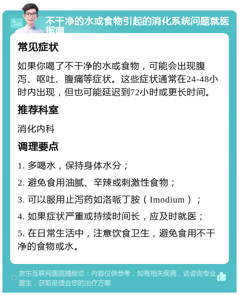 不干净的水或食物引起的消化系统问题就医指南 常见症状 如果你喝了不干净的水或食物，可能会出现腹泻、呕吐、腹痛等症状。这些症状通常在24-48小时内出现，但也可能延迟到72小时或更长时间。 推荐科室 消化内科 调理要点 1. 多喝水，保持身体水分； 2. 避免食用油腻、辛辣或刺激性食物； 3. 可以服用止泻药如洛哌丁胺（Imodium）； 4. 如果症状严重或持续时间长，应及时就医； 5. 在日常生活中，注意饮食卫生，避免食用不干净的食物或水。