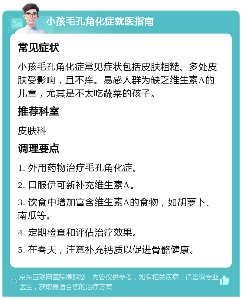 小孩毛孔角化症就医指南 常见症状 小孩毛孔角化症常见症状包括皮肤粗糙、多处皮肤受影响，且不痒。易感人群为缺乏维生素A的儿童，尤其是不太吃蔬菜的孩子。 推荐科室 皮肤科 调理要点 1. 外用药物治疗毛孔角化症。 2. 口服伊可新补充维生素A。 3. 饮食中增加富含维生素A的食物，如胡萝卜、南瓜等。 4. 定期检查和评估治疗效果。 5. 在春天，注意补充钙质以促进骨骼健康。