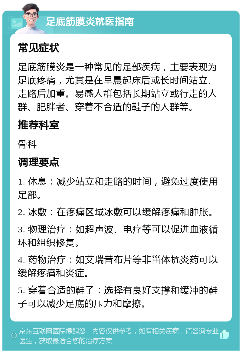 足底筋膜炎就医指南 常见症状 足底筋膜炎是一种常见的足部疾病，主要表现为足底疼痛，尤其是在早晨起床后或长时间站立、走路后加重。易感人群包括长期站立或行走的人群、肥胖者、穿着不合适的鞋子的人群等。 推荐科室 骨科 调理要点 1. 休息：减少站立和走路的时间，避免过度使用足部。 2. 冰敷：在疼痛区域冰敷可以缓解疼痛和肿胀。 3. 物理治疗：如超声波、电疗等可以促进血液循环和组织修复。 4. 药物治疗：如艾瑞昔布片等非甾体抗炎药可以缓解疼痛和炎症。 5. 穿着合适的鞋子：选择有良好支撑和缓冲的鞋子可以减少足底的压力和摩擦。